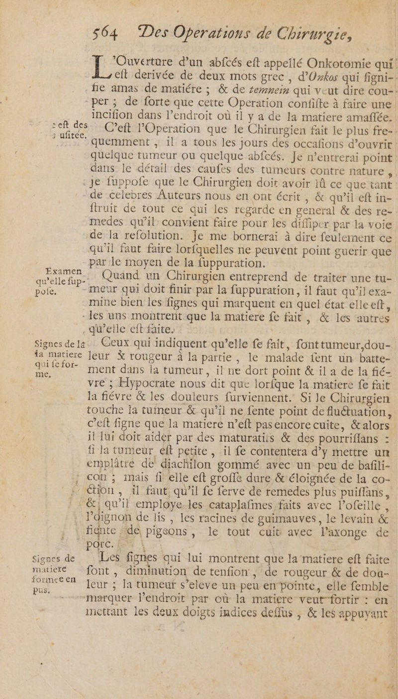 à rene Were d'un abfcés eft appellé Onkotomie qui! Zeit derivée de deux mots grec, d’Uxkos qui figni-. fie amas de matiére ; &amp; de semmeis qui veut dire cou: per ; de forte que cette Operation confifte à faire une incifion dans l'endroit où il y a de la matiere amañlée. di des C’eft l'Operation que le Chirurgien fait le plus fre-. 0 quemment ; il a tous les jours des occafions d’ouvrir quelque tumeur ou quelque abfcés. Je n’entrerai point: dans le détail des caufes des tumeurs contre nature ; «Je fuppofe que le Chirurgien doit avoir 1û ce que tant de celebres Auteurs nous en ont écrit , &amp; qu’il eft in- ftruit de tout ce qui les regarde en general &amp; des re- medes qu’il convient faire pour les diffiper par la voie de la refolution. Je me bornerai à dire feulement ce qu’il faut faire lorfquelles ne peuvent point guerir que par le moyen de la fuppuration. celle Quand un Chirurgien entreprend de traiter une tu- pole. -meur qui doit finir par la fuppuration, il faut qu’il exa- mine bien les fignes qui marquent en quel état elle eft, les uns montrent.que la matiere fe fait, &amp; les autres : .qu’etle eft faite. | | Signes dela. Ceux qui indiquent qu’elle fe fait, font tumeur,dou- la matiere Jeur % rougeur à la partie, le malade fent un batte- . for ent dans la tumeur , il ne dort point &amp; il a de la fié- RE vre ; Hypocrate nous dit que lorfque la matiere fe fait la fiévre &amp; les douleurs furviennent. Si le Chirurgien touche ja tumeur &amp; qu’il ne fente point de fluétuation, c’eit figne que la matiere n’eft pas encore cuite, &amp;alors il Jui doit aider par des maturatits &amp; des pourriflans : fi la tumeur eft petite , il fe contentera d’y mettre un emplätre de diachilon gommé avec un peu de bafili- ; con; mais fi elle eft groffè dure &amp; éloignée de la co- ; étion, il faut, qu'il fe ferve de remedes plus puiflans, ! : &amp;, qu’il employe-les cataplafmes faits avec l’ofeille , l'oignon de lis , les racines de guimauves, le levain &amp; . fignte de, pigeons, le tout cuit avec laxonge de parc. ES | | signes de Les fignes qui lui montrent que la matiere eft faite matier font, diminution de tenfion , de rougeur &amp; de doa- SR leur ; la tumeur s’eleve un peu enPointe, elle femble de marquer lendroit par où la matiere veut-fortir : en mettant les deux doigts indices dellus , &amp; les appuyant 4e