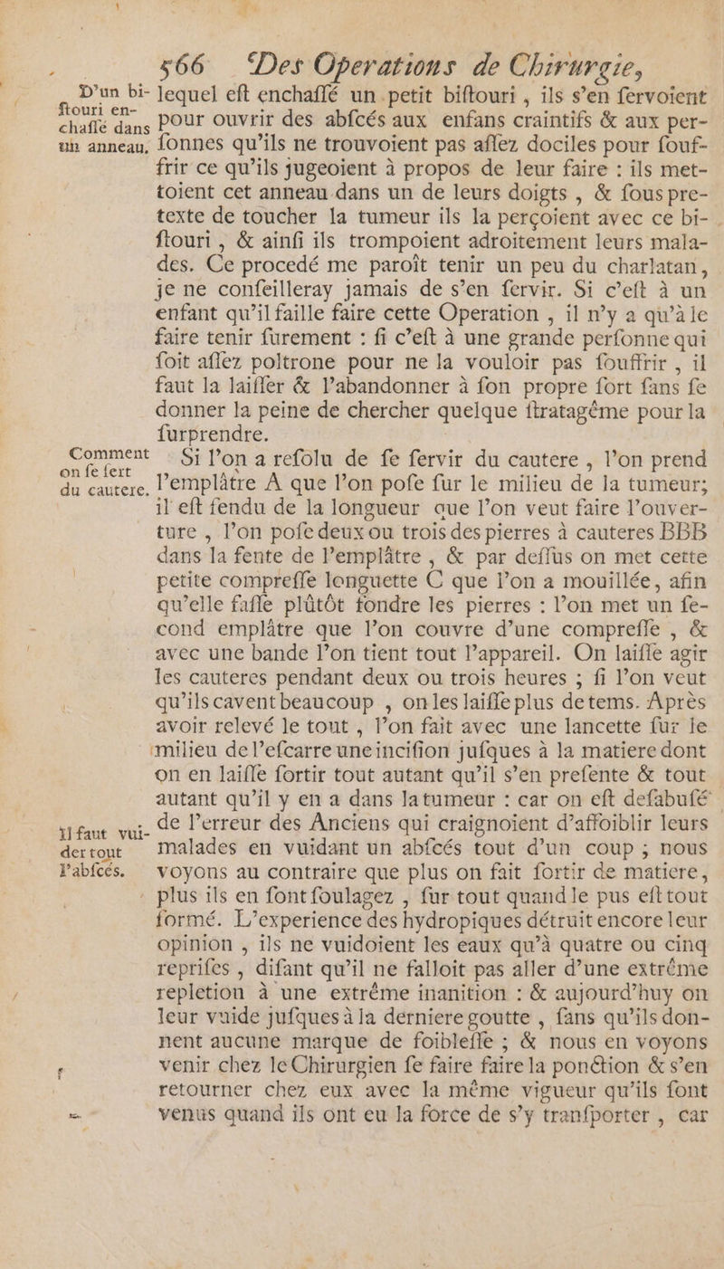 Fr. 1 Ÿ Éd D'un bi- Jequel eft enchañlé un petit biftouri , ils s’en fervoient re dans Pour ouvrir des abfcés aux enfans craintifs &amp; aux per- uh anneau, {Onnes qu'ils ne trouvoient pas aflez dociles pour fouf- frir ce qu’ils jugeoient à propos de leur faire : ils met- toient cet anneau dans un de leurs doigts , &amp; fous pre- texte de toucher la tumeur ils la perçoient avec ce bi-. ftouri , &amp; ainfi ils trompoient adroitement leurs mala- des. Ce procedé me paroît tenir un peu du charlatan, je ne confeilleray jamais de s’en fervir. Si c’eft à un enfant qu’il faille faire cette Operation , il n’y a qu’à le faire tenir furement : fi c’eft à une grande perfonne qui {oit aflez poltrone pour ne la vouloir pas fouffrir , il faut la laifler &amp; l’abandonner à fon propre fort fans fe donner la peine de chercher quelque ftratagème pour la furprendre. Comment : Si l’on a refolu de fe fervir du cautere , l’on prend fe { A Pa de SR lemplâtre À que l’on pofe fur le milieu de la tumeur; il eft fendu de la longueur aue l’on veut faire l’ouver- ture , l’on pofe deux ou trois des pierres à cauteres BBB dans la fente de Pemplâtre , &amp; par deffus on met cette petite compreffe longuette C que l’on a mouillée, afin qu’elle fafle plûtôt fondre les pierres : l’on met un fe- cond emplâtre que l’on couvre d’une comprefle , &amp; avec une bande l’on tient tout l’appareil. On laïfle agir les cauteres pendant deux ou trois heures ; fi l’on veut | qu’ils caventbeaucoup , onles laiffe plus detems. Après avoir relevé le tout , l’on fait avec une lancette fur le milieu de l’efcarre uneincifion jufques à la matiere dont on en laifle fortir tout autant qu’il s’en prefente &amp; tout autant qu’il y en a dans latumeur : car on eft defabufé y faut vui- de l'erreur des Anciens qui craignoïent d’affoiblir leurs dertout Malades en vuidant un abfcés tout d’un coup ; nous Fabfcés. voyons au contraire que plus on fait fortir de matiere, : plus ils en font foulagez , fur tout quand le pus efttout formé. L'’experience des hydropiques détruit encore leur opinion , ils ne vuidoient les eaux qu’à quatre ou cinq reprifes , difant qu’il ne falloit pas aller d’une extrême repletion à une extrême inanition : &amp; aujourd’huy on leur vuide jufques à la derniere goutte , fans qu’ils don- nent aucune marque de foiblefle ; &amp; nous en voyons retourner chez eux avec la même vigueur qu’ils font = venus quand ils ont eu la force de s’y tranfporter , car