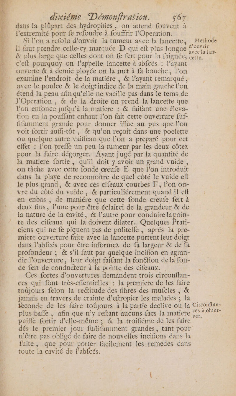 dans la plüpart des hydropifies, on attend fouvent à l’extremité pour fe refoudre à fouffrir l’'Operation. Si l’on 2 refolu d'ouvrir la tumeur avec la lancette, il faut prendre celle-cy marquée D qui eft plus lon &amp; plus large que celles dont on fe fert pour la faig c'eft pourquoy on l’appelle lancette à abfcés : l’ayant ouverte &amp; à demie ployée on la met à fa bouche, l’on examine lendroit de la matiére , &amp; l’ayant remarqué, avec le poulce &amp; Île doïgtindice de la main gauche l’on étend la peau afin qu’elle ne vacille pas dans le tems de J’Operation , &amp; de la droite on prend la lancette que l'on enfonce jufqu’à la matiere : &amp; faifant une éleva- tion en la pouflant enhaut l’on fait cette ouverture fut- fifamment grande pour donner iffue au pus que l’on voit fortir aufli-tôt , &amp; qu’on reçoit dans une poelette ou quelque autre vaifleau que l’on a preparé pour cet effet : l’on prefle un peu la tumeur par les deux côtez pour la faire dégorger. Ayant jugé par la quantité de la matiere fortie, qu’il doit y avoir un grand vuide, on tâche avec cette fonde ceufe E que l’on introduit dans la playe de reconnoître de quel côté le vuide eft le plus grand, &amp; avec ces cifeaux courbes F, l’on ou- vre du côté du vuide , &amp; particuliérement quand il eft en enbas , de maniére que cette fonde creufe fert à deux fins, l’une pour être éclairci de la grandeur &amp; de la nature de la cavité, &amp; l’autre pour conduire lapoin- te des cifeaux qui la doivent dilater. Quelques Prati- ciens qui ne fe piquent pas de politefle , aprés la pre- miere ouverture faite avec la lancette portent leur doigt dans l’abfcés pour être informez de fa largeur &amp; de fa profondeur ; &amp; s’il faut par quelque incifion en agran- dir l’ouverture, leur doigt faifant la fonétion dela fon- de fert de conducteur à la pointe des cifeaux. Ces fortes d'ouvertures demandent trois circonftan- ces qui font très-eflentielles : la premiere de les faire toüjours felon la reétitude des fibres des mufcles , &amp; jamais en travers de crainte d’eftropier les malades ; Ia feconde de les faire toüjours à la partie declive ou la plus bafle , afin que n’y reftant aucuns facs la matiere puiffe fortir d'elle-même ; &amp; la troifiéme de les faire dés le premier jour fuffifamment grandes, tant pour n'être pas obligé de faire de nouvelles incifions dans la fuite, que pour porter facilement les remedes dans toute la cavité de l’abfcés. Methode Ouvrir Circonftan- ces à obfet-