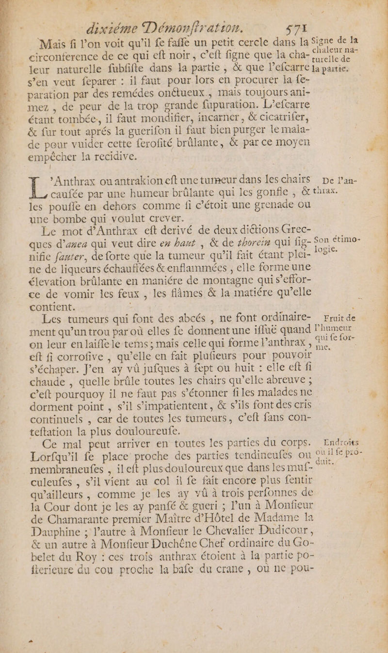 Frs : | 47 Mais fi l’on voit qu’il fe faffe un petit cercle dans la Signe de la circonference de ce qui eft noir, c’eft figne que la cha- ae LE Jeur naturelle fubfifte dans la partie , &amp; que lefcarre ja partie. s’en veut feparer : il faut pour lors en procurer la fe- paration par des remédes onétueux., mais toujours ani- mez , de peur de la trop grande fupuration. L/efcarre | étant tombée, il faut mondifier, incarner, &amp; cicatrifer, | &amp; fur tout aprés la guerifon il faut bien purger le mala- De de pour vuider cette ferofité brûlante, &amp; par ce moyen so empêcher la recidive. | | | | L »Anthrax ouantrakioneft une tumeur dans les chairsS De l’an- caufée par une humeur brûlante qui les gonfle , Gt tarax. les poufle en dehors comme fi c’étoit une grenade ou une bombe qui voulut crever. | Le mot d’Anthrax eft derivé de deux diétions Grec- ques d’area qui veut dire ex haut , &amp; de #horeim qui fig- $on ctimo- nifie fauter, de forte que la tumeur qu’il fait étant plei- BE ne de liqueurs échauflées &amp; enflammées , elle formeune élevation brûlante en maniére de montagne qui s’effor- ce de vomir les feux , les flâmes &amp; la matiére qu’elle contient. . Les tumeurs qui font des abcés , ne font ordinaire- Fruit de ment qu’un trou par où elles fe donnent une ifluë quand lPhumeur on leur en laifle le tems; mais celle qui forme Panthrax, Re ef fi corrofive , qu’elle en fait plufieurs pour pouvoir s’échaper. J'en ay và jufques à fept ou huit : elle eft fi chaude , quelle brûle toutes les chairs qu’elle abreuve ; c’eft pourquoy il ne faut pas s'étonner files maladesne. dorment point , s’il s’impatientent, &amp; s’ils font des cris continuels , car de toutes les tumeurs, c’eft fans con- teftation la plus douloureufe. Ce mal peut arriver en toutes les parties du corps. Endroies Lorfqw’il fe place proche des parties tendineufes ou 9%ifepro- membraneufes , ileft plusdouloureux que dans lesmuf- culeufes , s’il vient au col il fe fait encore plus fentir &amp; qu'ailleurs , comme je les ay vü à trois perfonnes de Fr la Cour dont je les ay panfé &amp; gueri ; l’un à Monfieur de Chamarante premier Maître d'Hôtel de Madame la 2 Dauphine ; l’autre à Monfieur le Chevalier Dudicour, | &amp; un autre à Monfieur Duchêne Chef ordinaire du Go- | belet du Roy : ces trois anthrax étoient à la partie po- : {terieure du cou proche la bafe du crane , où ne pou-