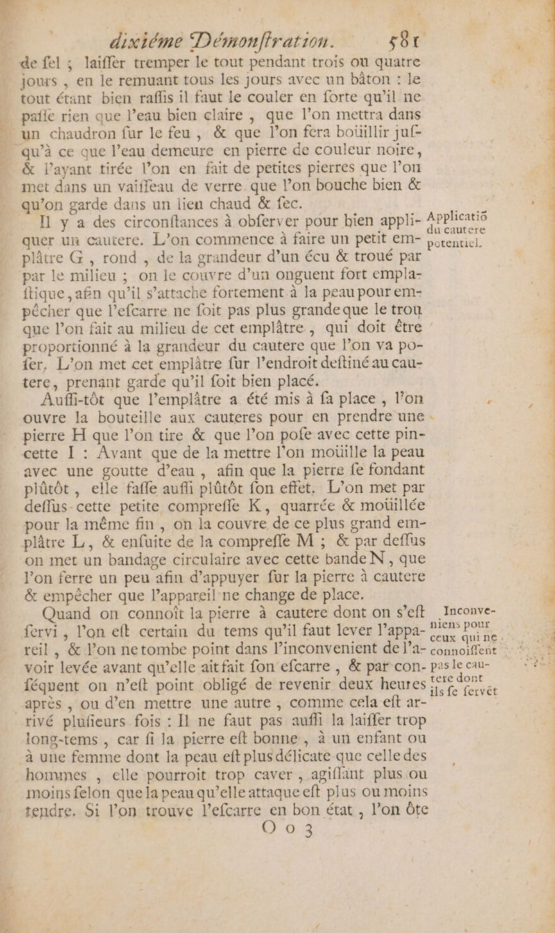 dixiéme Démonfiration. S8t de fel ; laifler tremper le tout pendant trois où quatre | jours , en le remuant tous les jours avec un bâton : le : tout étant bien raflis il faut Le couler en forte qu’il ne paile rien que l’eau bien claire , que l’on mettra dans un chaudron fur le feu , &amp; que l’on fera boüillir juf- ” qu’à ce que l’eau demeure en pierre de couleur noire, &amp; l'ayant tirée l’on en fait de petites pierres que l’on met dans un vaifleau de verre. que l’on bouche bien &amp; qu’on garde dans un lien chaud &amp; fec. É e . I y a des circonftances à obferver pour bien appli- PAcRS quer un cautere. L’on commence à faire un petit m- Lérenticl. plâtre G , rond , de la grandeur d’un écu &amp; troué par par le milieu ; on le couvre d’un onguent fort empla- {tique ,afn qu’il s'attache fortement à la peau pour em- pêcher que l’efcarre ne foit pas plus grande que le trou que l’on fait au milieu de cet emplâtre, qui doit être / proportionné à la grandeur du cautere que l’on va po- er, L’on met cet emplâtre fur l’endroit deftiné au cau- tere, prenant garde qu’il foit bien placé. Aufli-tôt que l’emplâtre a été mis à fa place , l’on r ouvre la bouteille aux cauteres pour en prendre une pierre H que l’on tire &amp; que l’on pofe avec cette pin- cette Ï : Avant que de la mettre l’on moüille la peau 4 avec une goutte d’eau, afin que la pierre fe fondant À plûtôt, elle fafle aufli plûtôt fon effet. L’on met par «4 deflus-cette petite comprefle K, quarrée &amp; motillée pour la même fin , on la couvre de ce plus grand em- plâtre L, &amp; enfuite de la comprefle M ; &amp; par deflus SEE on met un bandage circulaire avec cette bande N , que l’on ferre un peu afin d'appuyer fur la pierre à cautere &amp; empêcher que lappareil ne change de place. 4 Quand on connoît la pierre à cautere dont on s’eft .Inconve- | fervi , l’on eft certain du tems qu’il faut lever Pappa- Per nt f 2 : ‘ à ceux. qui ne; #,; 1480 reil, &amp; l’on netombe point dans l’inconvenient de l’a- connoiffent : * voir levée avant qu’elle ait fait fon efcarre , &amp; par con- paslecau- 2% féquent on n’eft point obligé de revenir deux heures ne après , ou d’en mettre une autre, comme cela eft ar- rivé plufeurs fois : Il ne faut pas aufli la laiffer trop long-tems , car fi la pierre eft bonne , à un enfant ou à une femme dont la peau eft plus délicate que celle des hommes , elle pourroit trop caver , agiflant plus ou moins felon que la peau qu’elle attaque eft plus ou moins tendre. Si l’on trouve l’efcarre us bon état , l’on Ôte RS