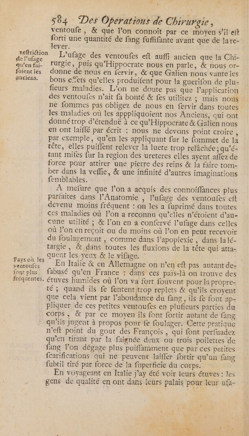 ] 564 Des Opérations de Chirurgie, ventoufe, &amp; que l’on connoît par ce moyen s’il eft _forti une quantité de fang fuffifante avant que de lare- RO LT Panic L’ufage des ventoufes eft auffi ancien que la Chi- den fé rurgie, puis qu'Hippocrate nous en parle, &amp; nous or- foientlés donne de nous en fervir, &amp; que Galien nous vante les anciens, bons efets qu’elles produifent pour la guerifon de plu- fieurs maladies. L'on ne doute pas que l’application des ventoufés n'ait fa bonté &amp; fes utilitez ; IMais nous ne fommes pas obligez de nous en fervir dans toutes les maladies où les apppliquoient nos Anciens, qui ont donné trop d’étenduë à ce qu'Hippocrate &amp; Galien nous en ont laïflé par écrit : nous ne devons point croire, par exemple, qu’en les appliquant fur le fommet de la tête, elles puiflent relever la luete trop relâchée ; qu’é- tant miles fur la region des ureteres elles ayent aflez de force pour attirer une pierre des reins &amp; la faire tom- ber dans la veflie, &amp; une infinité d’autres imaginations femblables. À mefure que l’on a acquis des connoiffances plus parfaites dans l’Anatomie , l’ufage des ventoufes cft devenu moins fréquent : on les a fuprimé dans toutes ces maladies où l’on a reconnu qu’elles n’étoient d’au- cune utilité ; &amp; l’on en a confervé lufage dans celles où l’on en reçoit ou du moins où l’on en peut recevoir du foulagement , comme dans l’apoplexie , dans Ja lé- targie |, &amp; dans toutes les fluxions de la tête qui atta- et Juent les-yeux &amp; le vifage. : à Fa En Italie &amp; en Allemagne on n’en eft pas autant de- font plus {abusé qu’en France : dans ces pais-là on trouve des fréquentes. étuves humides où l’on va fort fouvent pour la propre- té ; quand ils fe fententitrop replets &amp; qu’ils croyent que cela vient par l'abondance du fang, ils fe font ap- pliquer de ces petites ventoufes en plufieurs parties du Corps, &amp; par ce moyen ils font fortir autant de fang qu'ils jugent à propos pour fe foulager. Cette pratique meft point du gout des François, qui font perfuadez qu’en tirant pa la faignée deux ou trois poilettes de fang l’on dégage plus puiflamment que par ces petites fcarifications qui ne peuvent laifler fortir qu'un fang fubtil tiré par force de la fuperficie du corps. En voyageant en Italie j’ay été voir leurs étuves : les gens de qualité en ont dans leurs palais pour leur ufa-