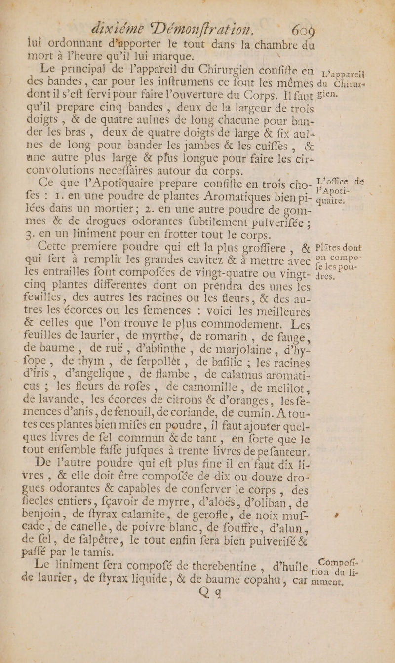 ne dixiéme Démonflration. 60 lui ordonnant d’apporter le tout dans la chambre du mort à l’heure qu’il lui marque: à Le principal de Pappareil du Chirurgien confifte en des bandes, car pour les inftrumens ce fant les mêmes dont il s’eft fervi pour faire l'ouverture du Corps. Il faut qu'il prepare cinq bandes , deux de la largeur de trois doigts , &amp; de quatre aulnes de long chacune pour ban- der les bras , deux de quatre doigts de large &amp; fix aul- nes de long pour bander les jambes &amp; les cuifles, &amp; une autre plus large &amp; pfus longue pour faire les cir- convolutions neceflaires autour du corps. ir Ce que l’Apotiquaire prepare confifte en trois cho- fes : 1. en uñe poudre de plantes Aromatiques bien pi- lées dans un mortier; 2. en une autre poudre de gom- mes &amp; de drogues odorantes {ubtilement pulverifée ; 3- en un liniment pour en frotter tout le corps. Cette premiere poudre qui eft la plus groffiere * :C qui fert à remplir les grandes cavitez &amp; à mettre avec les entrailles font compofées de vingt-quatre ou vinet- cinq plantes differentes dont on préndra des unes les tres les écorces ou les femences : voici les meilleures &amp; celles que l’on trouve le plus commodement. Les feuilles de laurier, de myrthe, de romarin , de fauge, de baume , de rué , d’abfinthe , de marjolaine , d’hy- d’iris, d’angelique , de flambe , de calamus aromati- cus ; les fleurs de rofes , de camomille , de melilot, de lavande, les écorces de citrons &amp; d’oranges, lesfe- mences d’anis, de fenouil, de coriande, de cumin. À tou- tes ces plantes bien mifes en poudre, il faut ajouter quel- ques livres de fel commun &amp; de tant, en forte que le tout enfemble fafle jufques à trente livres de pefanteur. De l’autre poudre qui eft plus fine il en faut dix li- vres , &amp; elle doit être compofée de dix ou douze dro-: gues odorantes &amp; capables de conferver le corps , des fiecles entiers, fçavoir de myrre, d’aloës, d’oliban, de benjoin, de ftyrax calamite, de gerofle, de noix muf- cade , de canelle, de poivre blanc, de fouffe, d’alun, de fel, de falpètre, le tout enfin fera bien pulverifé &amp; paflé par le tamis. Le liniment fera compofé de therebentine , d’huîle de laurier, de ftyrax liquide, &amp; 6 copahu, car q L'appareil du Chiture gien. L'office de PApoti- quaire, Piites dont on compo- fe les pou- dres. Compofi- tion du li- niment, D RE © D - T4