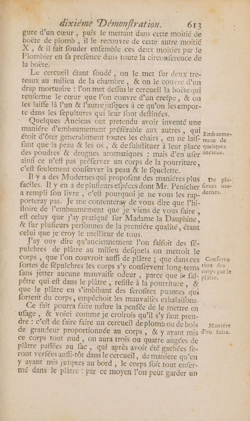 | be à.” + PE Démonftration. 613 ETS gure d’un cœur, puis le mettant dans cette moitié de boëte de plomb , il le recouvre de cette autre moitié X , &amp; il fait fouder enfemble ces deux moitiez par le Plombier en fa prefence dans toute la circonference de Ja boëte. Le cercueil étant foudé, on le met fur deux tre- teaux au milieu de la chambre, &amp; on le couvre d’un drap mortuaire : l’on met deflusle cercueil la boëte qui renferme le cœur que l’on couvre d’un crefpe, &amp; on les laïfle là l’un &amp; l’autre jufques à ce qu’on les empor- te dans les fepuitures qui leur font deftinées. | Quelques Anciens ont pretendu avoir inventé une maniére d’embaumement préférable aux autres, QUIL baume. étoit d’Oter generalement toutes les chairs MONNE MIE nee de fant que la peau &amp; les os, &amp; de fubitituer à leur place quelques des poudres &amp; drogues aromatiques : mais d’en ufer anciens. ainfi ce n’eft pas préferver un corps de la pourriture, c’eft feulement conferver la peau &amp; le fquelette, y a des Modernes qui propofent des maniéres plus De plu-: faciles. Il y en a de plufieurs efpéces dont Mr. Penicher fieurs mo- a rempli fon livre , c’eft pourquoi je ne vous les rap- 11765. porteray pas. Je me contenteray de vous dire que l’hi- ftoire de l’embaumement que je viens de vous faire * eft celuy que j’ay pratiqué fur Madame la Dauphine, &amp; fur plufieurs perfonnes de la premiére qualité, étant celui que je croy le meilleur de tous. | Jay ouy dire qu’anciennement l’on faifoit des fé- pulchres de plâtre au milieu defquels on mettoit le Corps , que l’on couvroit aufli de plâtre ; que dansces Conferva fortes de fépulchres les corps s’y confervent long-tems ee fans jetter aucune mauvaife odeur ,» parce que le fal- ét | pêtre qui eft dans le plâtre , refifte à la pourriture, que Île plâtre en s’imbibant des ferofitez puantes qui fortent du corps, empéchoit les mauvaifes exhalaifons. Ce fait pourra faire naître la penfée de le mettre en : dre : c’eft de faire faire un cercueil de plomb ou de bois Manicre de grandeur proportionnée au corps, &amp; y ayant mis den faire. ce Corps tout nud , On aura trois ou quatre augées de plâtre pañlées au fac, qui après avoir été gachées fe- ront vérfées auffi-tôt dans le cercueil, de maniere qu’en y ayant mis juiques au bord , le corps foit tout enfer- mé dans le plâtre : par ce moyen l’on peut garder un