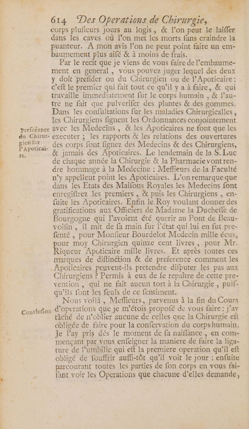 corps plufieurs jours au logis, &amp; l’on peut le laifler dans les caves où l’on met les morts fans craindre la puanteur. À mon avis l’on ne peut point faire un em- baumement plus aifé &amp; à moins de frais. Par le recit que je viens de vous faire de l’embaume- ment en general , vous pouvez juger lequel des deux y doit prefider ou du Chirurgien ou de l’Apoticaire : c’eft le premier qui fait tout ce qu’il y a à faire, &amp; qui travaille immediatement fur le corps humain , &amp; l’au- tre ne fait que pulverifer des plantes &amp; des gommes. Dans les confuitations fur les maladies Chirurgicalles , les Chirurgiens fignent les Ordonnances conjointement prefcéance avec les Medecïins , &amp; les Apoticaires ne font que les du Chiw- executer ; les rapports &amp; les relations des ouvertures rene A. des corps font fignez des Medecins &amp; des Chirurgiens, re, &amp; jamais des Apoticaires. Le lendemain de la 8. Luc de chaque année la Chirurgie &amp; 1a Pharmacie vont ren- dre hommage à la Medecine : Meflieurs de-la Faculté n’y appellent point les Apoticaires. L’on remarque que dans les Etats des Maifons Royales les Medecins font enregiftrez les premiers , &amp; puis les Chirurgiens , en- fuite les Apoticaires. Enfin le Roy voulant donner des gratifications aux Officiers de Madame la Duchefle de Bourgogne qui l’avoient été querir au Pont de Beau- voifin, il mit de fa main fur l’état qui lui en fut pre- fenté , pour Monfieur Bourdelot Medecin mille écus, our moy Chirurgien quinze cent livres, pour Mr. Red Apüticaire mille livres. Et après toutes ces marques de diftinétion &amp; de preference comment les Apoticaires peuvent-ils pretendre difputer les pas aux Chirurgiens ? Permis à eux de fe repaître de cette pre- vention , qui ne fait aucun tort à la Chirurgie , puif- qu'ils font les feuls de ce fentiment. | Nous voilà, Meflieurs, parvenus à la fin du Cours Condufion d'opérations que je m'étois propoié de vous faire: j’ay tâché de n’oblier aucune de celles que la Chirurgie eft obligée de faire pour la confervation du corpshumain, Je l’ay pris dés le moment de fa naïflance , en com- mençant par vous enfeigner la maniere de faire la liga- ture de l’umbilic qui eft la premiere operation qu’il eft obligé de foufftir aufli-tôt qu'il voit le jour : enfuite parcourant toutes les parties de fon corps en vous fai- fant voir les Operations que chacune d’elles demande,