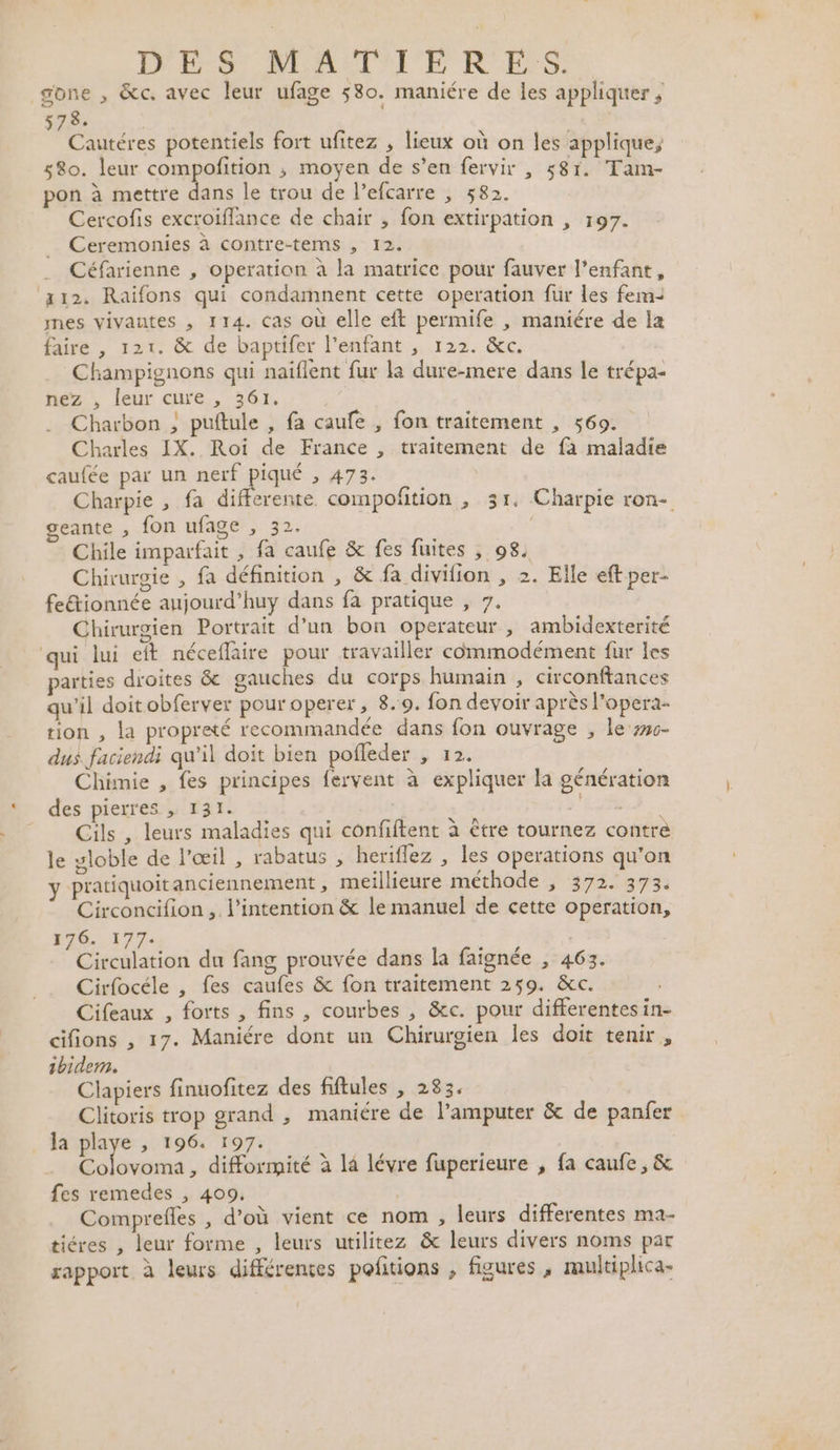 PPS REPALE RES gone , &amp;c. avec leur ufage 580. maniére de les appliquer ; +; ER | Cautéres potentiels fort ufitez , lieux où on les applique, 580. leur compofition ; moyen de s’en fervir , 581. Tam- pon à mettre dans le trou de l’efcarre , 582. Cercofis excroiflance de chair , fon extirpation , 197. Ceremonies à contre-tems , 12. Céfarienne , operation à la matrice pour fauver l'enfant, 12, Raïfons qui condamnent cette operation fur les fem mes vivantes , 114. cas où elle eft permife , maniére de la faire , 121. &amp; de baptifer l'enfant , 122. &amp;c. Champignons qui naïflent fur la dure-mere dans le trépa- nez , leur cure , 361. Charbon ; puftule , fa caufe , fon traitement , 569. Charles IX. Roi de France , traitement de fa maladie caufée par un Anar 473: Charpie , fa differente. compofition , 31. Charpie ron- geante , fon ufage , 32. Chile imparfait , fa caufe &amp; fes fuites ; 98. Chirurgie , fa définition , &amp; fa divifion , 2. Elle eft per- fe&amp;tionnée aujourd’huy dans fa pratique , 7, Chirurgien Portrait d’un bon operateur , ambidexterité qui lui eft néceflaire pour travailler commodément fur les arties droites &amp; gauches du corps humain , circonftances qu'il doit obferver pour operer, 8.:9. fon devoir après l’opera- tion , la propreté recommandée dans fon ouvrage , le #56- dus faciendi qu’il doit bien pofleder , 12. Chimie , fes principes fervent à expliquer la génération des pierres , 131. &gt; 'E LER Cils , leurs maladies qui confiftent à être tournez contre le yloble de l'œil , rabatus , heriflez , les operations qu’on y pratiquoit anciennement, meillieure méthode , 372. 373. Circoncifion ,. l'intention &amp; le manuel de cette operation, 176.177: Circulation du fang prouvée dans la faignée , 463. Cirfocéle , fes caufes &amp; fon traitement 259. &amp;c. Cifeaux , forts , fins , courbes , &amp;c. pour differentesin- cifions , 17. Maniére dont un Chirurgien les doit tenir, bidem. Clapiers finuofitez des fiftules , 283. Clitoris trop grand , maniére de l’amputer &amp; de panfer la playe , 196. 197. ont , difformité à l4 lévre fuperieure , fa caufe, &amp; fes remedes , 409. Comprefles , d’où vient ce nom , leurs differentes ma- tiéres , leur forme , leurs utilitez &amp; leurs divers noms par rapport à leurs différences pofitions , figures , multiplica-