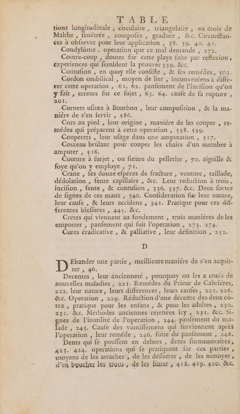 ke FABLE tions iongitudinale , circulaire , triangulaire ; en croix de Malthe , fenêtrée , compofée , graduée , &amp;c. Circonftan- ces à obferver pour leur application , 48. 39. 40: 41. Condylôme . operation que ce mal demande , 272. Coutre-coup , doutes fur cette playe faite par reflexion , experiences qui femblent la prouver 339. &amp;c. Contufion , en quoy elle confifte , &amp; fes remédes, 503. Cordon ombilical , moyen de lier ; inconveniens à diffe- rer cette operation , 61, 62. panfement de l’incifion qu’on y fait, erreurs fur ce fujet, 63. 64. caufe de fa rupture , 201. | Cornets ufitez à Bourbon , leur compoñition , &amp; la ma- niére de s’en fervir , 586. Coïs au pied , leur origine , maniére de les couper , re- médes qui préparent à cette operation , 538. 539. Couperets , leur ufage dans une amputation , 517. Couteau brülant pour couper les chairs d’un membre à amputer , 516. Couture à furjet , ou future du pelletier , 70. aiguille &amp; foye qu’on y employe , 71. Crane , Ës douze efpéces de fraêture , vouture, taillade, dédolation , fente capillaire , &amp;c. Leur reduétion à trois, incifion , fente , &amp; contufion , 336. 337. &amp;c. Deux fortes de fignes de ces maux , 340. Confideration fur leur nature, leur caufe , &amp; leurs accidens , 341. Pratique pour ces dif- ferentes bleflures , 445. &amp;c. Crétes qui viennent au fondement , trois maniéres de les emporter , panfement qui fuit l’operation , 273. 274. Cures éradicative , &amp; palliative , leur définition , 252. D Ebander une partie, meillieure maniére de s’en acquit- ter , 46. 3 Decentes , leur dncienneté ; pourquoy on Îles a cruës de nouvelles maladies , 221, Remédes du Prieur de Cabriéres, 222. leur nature, leurs différences, leurs caufes, 225. 226. &amp;c. Operation , 229. Réduction d’une décente des deux co- tez , pratique pour les enfans , &amp; pour les adultes , 2304 231. &amp;c. Méthodes anciennes-rejettées icy ,; 235. &amp;c. Si- nes de l’inutilité de l’operation , 244. panfement du ma- ade , 245. Caufe des vomiflemens qui furviennent après l'operation , leur reméde , 246. fuite du panfement , 248. Dents qui fe pouffent en dehors , dents furnumeraires , 423. 424, operations qui fe pratiquent fur ces parties , moyens de les arracher , de les défferrer , de les nettoyer , d'en boucher les trous , de les limer , 418, 419. 420. ie,