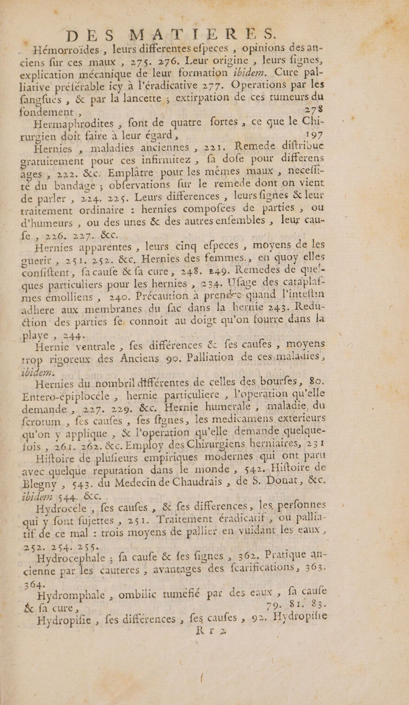 OR LR F { ._ Hémorroïdes, leurs differentes efpeces , opinions des an- ciens fur ces maux , 275. 276. Leur origine , leurs fignes, explication mécanique de leur formation ihidem. Cure pal- liative préférable icy à l’éradicative 277. Operations par les fangfues , &amp; par la lancette ; extirpation de ces tumeurs du fondement , 278 Hermaphrodites , font de quatre fortes , ce que le Chi- ruroien doit faire à leur égard, 19 Hernies , maladies anciennes , 221. Remede diftribue gratuitement pour ces infirmitez , fa dofe pour differens agesi, 222. C: Emplatre pour les mêmes maux, necefli- té du bandage ; obfervations fur le remede dont on vient de parler , 224. 225. Leurs differences , leurs fignes &amp; leur traitement ordinaire : hernies compofées de parties , ou ‘humeurs , ou des unes &amp; des autresenfembles , leur cau- fe, 226. 227..ic. | Hernies apparentes , leurs cinq efpeces , moyens de les guerir ,.251. 252 ÔC, Hernies des femmes., en quoy elles confiftent, facaufe &amp; fa cure, 248. 249. Remcdes de quel. ques particuliers pour les hernies , 234. Ufage des cataplaf- mes émolliens , 240. Précaution à prenée quand l'inteftin adhere aux membranes du fac dans la hernie 243. Redu- étion des parties fe: connoit au doigt qu'on fourre dans la playe ,» 244. Hernie ventrale , fes différences &amp; fes caufes , moyens trop rigoreux des Anciens 90. Palliation de ces.-maladies , bide. Hernies du nombril différentes de celles des bourfes, 80. Entero-épiplocéle , hernie particuliere , l’operation qu’elle demande , 227. 229. &amp;c. Hernie humerale , maladie, du ferotum , fes caufes , fes ffgnes, les medicamens exterieurs qu'on y applique , &amp; loperation qu'elle demande quelque- fois , 261. 262. &amp;c. Employ des Chirurgiens herniaires, 231 Hiftoire de plufieurs envpiriques modernes qui ont part avec quelque reputation dans le monde , 542. Hiftoire de Blegny , 543. du Medecin de Chaudrais , de 8. Donat, &amp;c. ibidem 544. &amp;C. Hydrocéle , fes caufes , &amp; fes differences, les perfonnes qui y font fujettes , 251. Traitement éradicatif., ou pallia- tif de ce mal : trois moyens de pallier en vuidant les eaux, 252.254: 255. Hydrocephale ; fa caufe &amp; fes fignes , 362. Pratique an- cienne par les cauteres , avantages des fcarifications, 363. 364. Hydromphale , ombilic tuméfié par des eaux, fa caufe &amp; fa cure, 79.814183. KR Fe RL |