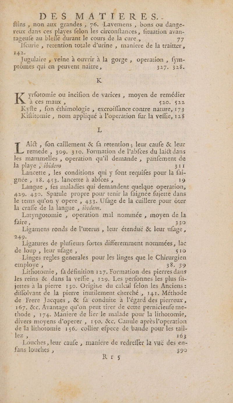 \ fins , non aux grandes , 76. Lavemens , bons ou dange- reux dans ces playes felon les circonftances, fituation avan- tageufe au blefé durant le cours de la cure, 7 Ifcurie , retention totale d'urine , maniere de la traitter, EE. RE: Pal: * Jugulaire &gt; veine à ouvrir à la gorge , operation , fym- ptomes qui en peuvent naitre, L 327,5 328 +. K K y'fotomie ou incifion de varices , moyen de remédier à ces maux , 520. 522 Kyfte , fon éthimologie , excroiflance contre nature, 173 Kiftitomie , nom appliqué à l’operation fur la veflie, 128 3 / Ait , fon caïillement &amp; fa retention; leur caufe &amp; leur remede , 309. 310. Formation de l’abfces du lai dans les mammelles , operation qu’il demande , panfement de la playe ; 2bidem AT 1 Lancette , les conditions qui y font requifes pour la fai- gnée , 18. 453. lancette à abfces , . 19 Langue , fes maladies qui demandent quelque operation, 429. 430. Spatule propre pour tenir la faignée füujette dans le tems qu’on y opere , 433. Ufage de la cuillere pour ôter la craffe de la langue , idem. Latyngotomie , operation mal nommée , moyen de la faire, : 330 Ligamens ronds de l’uterus , leur étenduë &amp; leur ufage, 249. Ligatures de plufieurs fortes differemment nommées, lac de loup , leur ufage , x 510 Linges regles generales pour les linges que le Chirurgien employe , 38. 39 Lithotomie , fa définition 127. Formation des pierres dans les reins &amp; dans la veflie , 129, Les perfonnes les plus fi- jettes à la pierre 130. Origine du calcul felon les Anciens : diflolvant de la pierre inutilement cherché , 141. Méthode de Frere Jacques , &amp; fa conduite à l'égard des pierreux, thode , 174. Maniere de lier le malade pour la lithotomie, divers moyens d’operer , 150. &amp;c. Canule après l’operation de da lithotomie 156. collier efpece de bande pour les tail- lez » 163 Louches, leur caufe , maniere de redrefler la vuë£ des en- fans louches , 390 IC