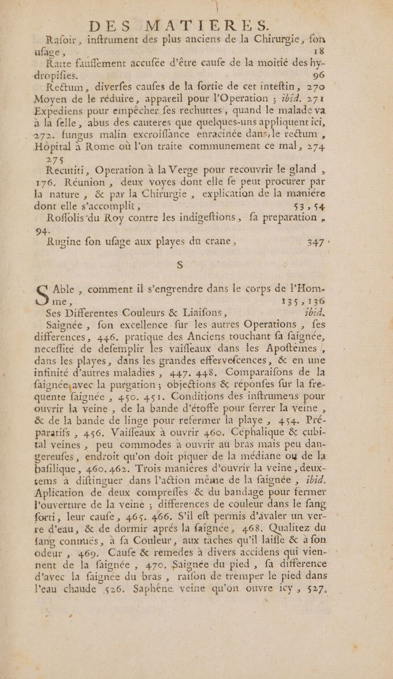 Raloir, inftfument des plus anciens de la Chirurgie, fon ufage, : | 18 ’ A due Rarte fauflement accufée d’être caufe de la moitié des hy- dropifies. 96 Retum, diverfes caufes de la fortie de cetinteftin, 270 _ Moyen de le réduire, appareil pour l’Operation ; 5bid. 271 Expediens pour empêcher fes rechuttes, quand le malade va à la felle, abus des cauteres que quelques-uns appliquentict, 272. fungus malin excroiflance enracinée dansile re&amp;um , reg à ; Hôpital à Rome où l’on traite communement ce mal, 274 275 Recutiti, Operation à la Verge pour recouvrir le gland , 176. Réunion , deux voyes dont elle fe peut procurer par la nature , &amp; par la Chirurgie , explication de la maniére dont elle s’accomplit, $3,54 Roflolis‘du Roy contre les indigeftions, fa preparation, 94 Rugine fon ufage aux playes du crane, ! 347 S Able , comment il s’engrendre dans le corps de l’Hom- \.Jime, 135, 136 Ses Differentes Couleurs &amp; Liaifons, 1014. Saisnée , fon excellence fur les autres Operations , fes differences, 446. pratique des Anciens touchant fa faignée, neceflité de defemplir les vaifleaux dans les Apoftemes , dans les playes, dans les grandes effervefcences, &amp; en une infinité d’autres maladies , 447. 448, Comparaifons de Ja faignéeçavec la purgation ; objeétions &amp; réponfes fur la fre- quente faignée , 450. 451. Conditions des inftrumens pour ouvrir la veine , de la bande d’étoffe pour ferrer la veine , &amp; de la bande de linge pour refermer la playe , 454. Pré- paratifs , 456. Vaifleaux à ouvrir 460. Céphalique &amp; cubi- tal veines , peu commodes à ouvrir aù bras mais peu dan- gereufes, endroit qu’on doit piquer de la médiane ou de la bafilique , 460.462. Trois maniéres d'ouvrir la veine , deux- tems à diftinguer dans l’aétion même de la faignée , ibid. Aplication de deux comprefles &amp; du bandage pour fermer l'ouverture de la veine ; differences de couleur dans le fang foxti, leur caufe, 465. 466. S'il eft permis d’ivaler un ver- re d'eau, &amp; de dormir aprés la faignée, 468. Qualitez du {ang conmuës, à fa Couleur, aux taches qu’il laifle &amp; a fon odeur , 469. Caufe &amp; remedes à divers accidens qui vien- nent de la faignée , 470, Saignée du pied , fa difference d'avec la faignée du bras , raifon de tremper le pied dans l'eau chaude %26. Saphène veine qu'on ouvre icy , 527.