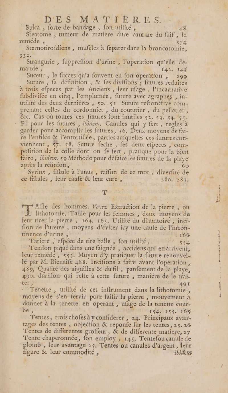 Spica , forte de bandage , fon utilité, 48. Steatome , tumeur de matiere dure canime du füuif , le reméde , 74 Sternotiroïdiens , mufcles à feparer dans la broncotomie, 332. k | Strangurie , fuppreflion d'urine , l'operation qu'elle de- mande , Suceur , le fucces qu'a fouvent eu fon operation , 299 Suture , fa définition , &amp; fes divifionis ; fütures reduites à trois efpeces par les Anciens , leur ufage , l’incarnative fubdivifée en cinq, l’emplumée, future avec agraphes , in- utilité des deux derniéres ; so. sr Suture reftrinétive com- prenant celles du cordonnier , du couturier , du pelletier, &amp;c. Cas où toutes ces futures font inutiles 52. 53. 54. 55. Fil pour les futures , Zbidem. Canules qui y fert , regles à garder pour accomplir les futures, 56. Deux moyens de fai- re l’enfilée &amp; l’entortillée, partiesaufquelles ces futures con- viennent , 57. 58. Suture feche , fes deux efpeces , com- _poftion de la colle dont on fe fert , pratique pour la biert faire , ibidem. 59 Méthode pour défaire les futures de la phye après la réunion, 66 Syrinx , fiftule à Panus , raïfon de ce mot ; diverfité de ce fiftules , leur caufe &amp; leur cure, 2807 281; g Aïlle des homimes. Voyez Extraétion de fa pierre , ou lithotomie. ‘Taille pour les femmes , deux moyens de leur tirer la pierre , 164. 165. Utilité du dilatatoire , inci- fion de l’uretre | moyens d'éviter icy une caufe de l’incon- tinence d’urine , | 166 Fariere , efpéce de tire bañle , fon utilité, 554 Tendon piqué dans une faisnée , accidens qi entartivent, leur reméde , 553. Moyen d’y pratiquer la future renouvel- lé par M. Bienaife 488: Incifions à faire avant l'operation , 439; Qualité des aiguilles &amp; dufil ; panfement de-la playe, 490. durillon qui refte à cette future ; maniére de le trai- ter ; 491 Tenette , utilité de cet inftrument dans la lithotomie , moyens de s’en fervir pour faifir la pierre , movement à donner à [a tenette en operant ; ufage de la tenette cour- be, 154-155. 165 Tentes, trois chofes à ÿ confiderer , 24. Principaux avant. tages des tentes , objection &amp; reponfe fur les tentes , 25.26 Tentes de differentes srofleur, &amp; de differente matiere, 27 Tente chaperonnée, 2. employ , 145. Tentefou canule de plomb , leur avantage 25. Tentes ou canules d'argent, leur figure &amp; leur commodité , ibidens D. D grues DER Sn