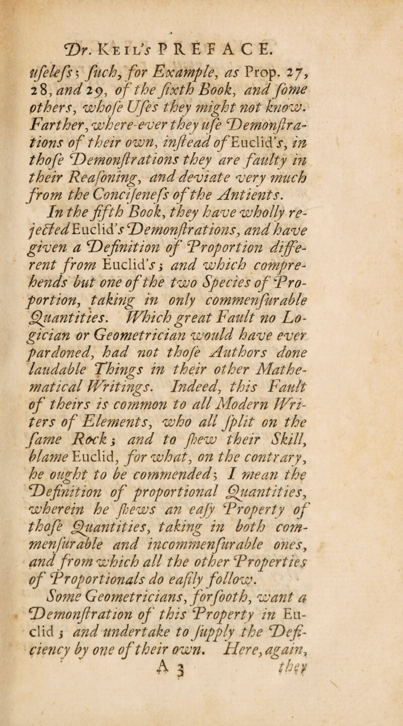 ufelefs 5 fitch, for Example, as Prop. 27, 28, andiy, o f the fixth Book, and fome others, whofe Ufies they might not know. Farther, where-ever they ufe demonfirac¬ tions of their own, inftead ^/’EuclidV, in thofie demonfir at ions they are faulty in their Re a fining, and deviate very much from the Goncifenefs of the Antients. In the fifth Book, they have vjholly re- jeffiedHLx\cX\&sdemonflrations, and have given a definition of Proportion diffe¬ rent from EuclidV; and which compre¬ hends but one of the two Species of Pro¬ portion, taking in only commenfiurable Qiiantities. Which great Fault no Lo¬ gician or Geometrician would have ever pardoned, had not thofe Authors done laudable Things in their other Mathe¬ matical Writings. Indeed, this Fault of theirs is common to all Modern Wri¬ ters of Elements, who all fplit on the fame Rock; and to phew their Skill, blame Euclid, for what, on the contrary, he ought to be commended5 I mean thf definition of proportional Quantities, wherein he pews an eajy Property of thofe Quantities, taking in both com¬ menfurable and incommenfurable ones, and from which all the other Properties of Proportionals do e a fly follow - Some Geometricians, forjooth, want a demonfir at ion of this Property in Eu¬ clid j and undertake to J'upply the defi¬ ciency by one of their own. Here, again,