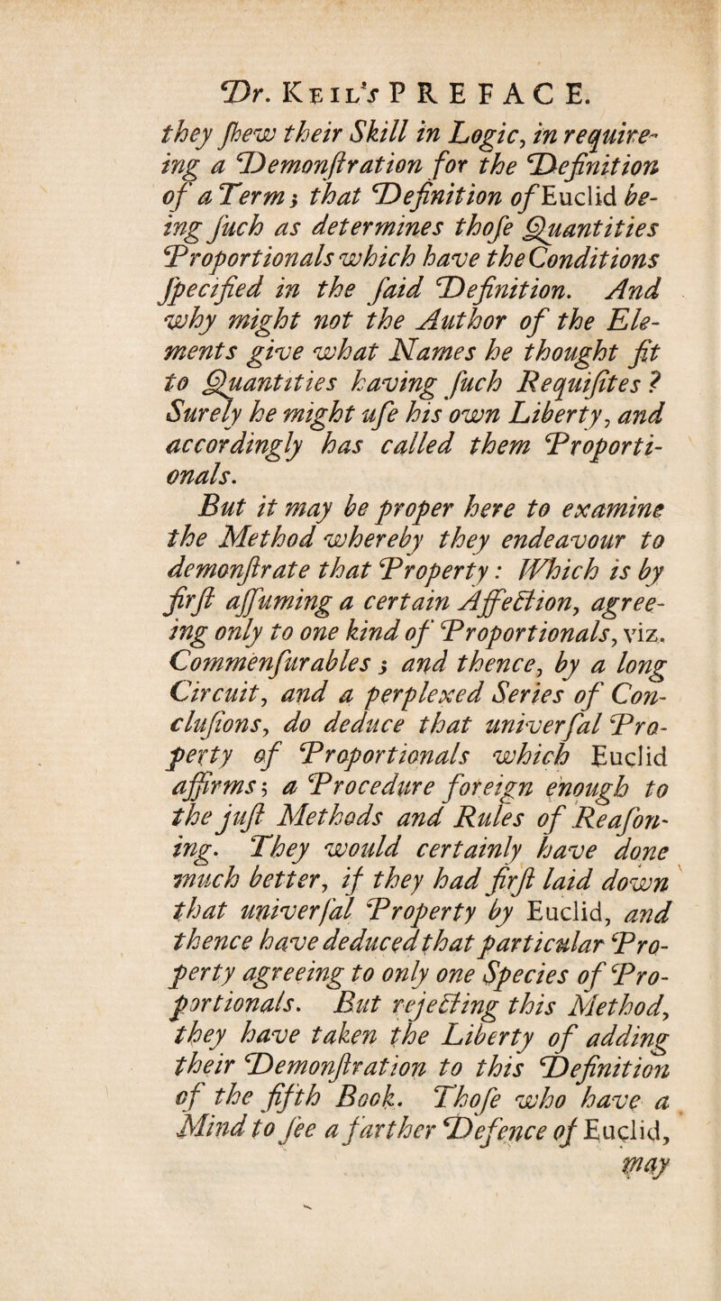 Dr. KeilVP RE F AC E. they fhew their Skill in Logic, require ing a Demonftration for the Definition of aTerm} that Definition ^Euclid be¬ ing fuch as determines thofe Quantities Proportionals which have the Condit ions fpecified in the j'aid Definition. And why might not the Author of the Ele¬ ments give what Names he thought fit to Quantities having fuch Requifites ? Surely he might ufe his own Liberty, and accordingly has called them Proporti¬ onals. But it may be proper here to examine the Method whereby they endeavour to demonftrate that Property: Which is by jUr ft ajfuming a certain Affection, agree¬ ing only to one kind of Proportionals, viz. Commenfur able s j and thence, by a long Circuity and a perplexed Series of Con- clujions, do deduce that univerfal Pro¬ perty of Proportionals which Euclid affirms5 a Procedure foreign enough to the juft Methods and Rules of Reafon- ing. They would certainly have done much better, if they had firft laid down that univerfal Property by Euclid, and thence have deduced that particular Pro¬ perty agreeing to only one Species of Pro¬ portionals. But rejecting this Method, they have taken the Liberty of adding their Demonftration to this Definition of the fifth Book. Thofe who have a Mind to fee a farther Defence of Euclid,