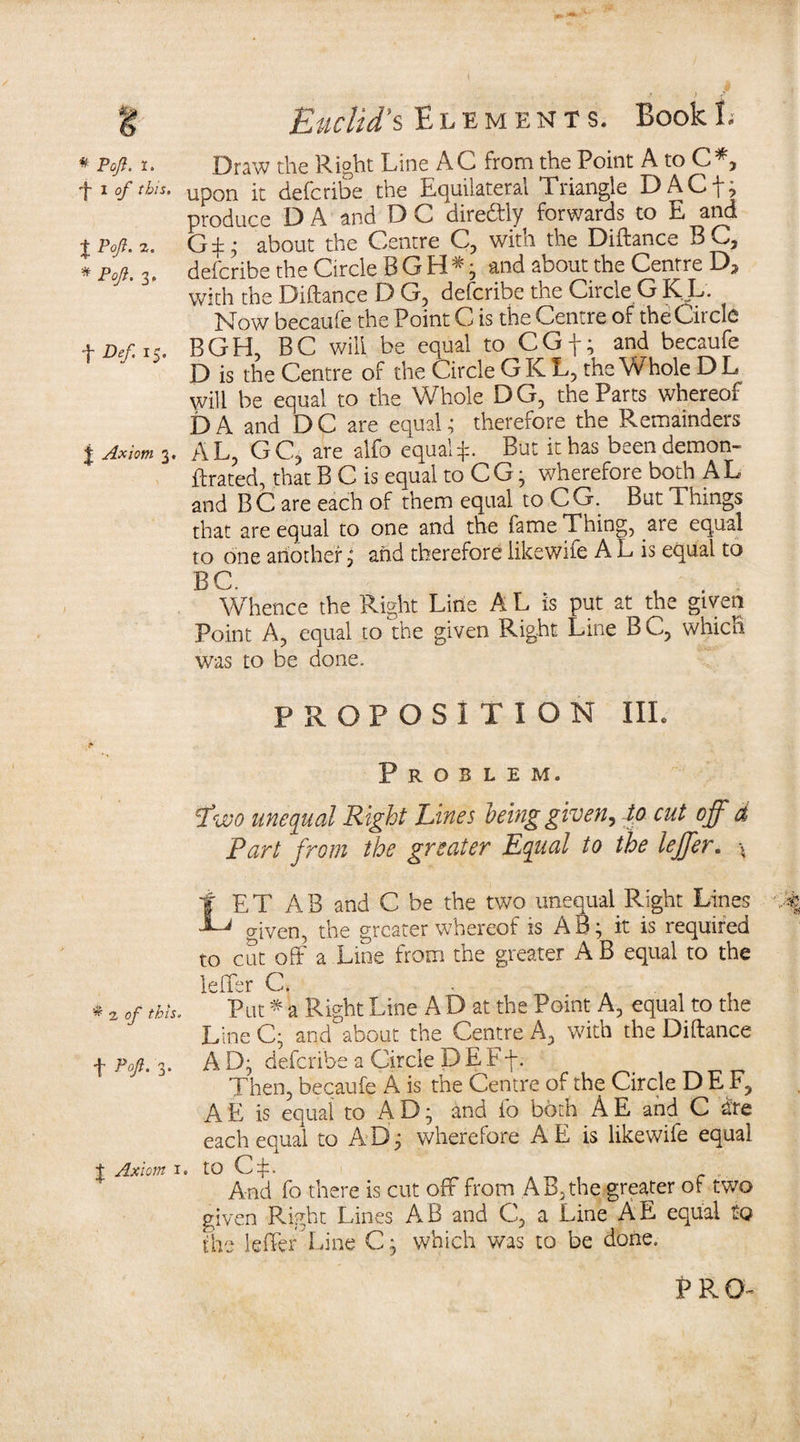 t * Paft. I. ■j* I of this. t V°fi- * Pojl. 3. t Def 15. j Axiom 3. ^ a of this. t Poft‘ 3* J Axiom i r . J > Euclid's Elements. BookE Draw the Right Line AC from the Point A to C*, upon it defcribe the Equilateral Triangle DACf, produce D A and D C direftly forwards to E and G$; about the Centre C, with the Diftance B C, defcribe the Circle B G H *; and about the Centre Da With the Diftance D G, defcribe the Circle GKL. Mow becaufe the Point C is the Centre of the Circle BGH, BC will be equal to CGf; and becaufe D is the Centre of the Circle G K L, the Whole D L will be equal to the Whole DG, the Parts whereof DA and DC are equal; therefore the Remainders AL, GCj are alfo equal:}:. But it has been demon- ftrated, that B C is equal to CG; wherefore both AL and BC are each of them equal to CG. But Things that are equal to one and the fame Thing, are equal to one another; and therefore likewife A L is equal to BC. , . Whence the Right Line A L is put at the given Point A, equal to the given Right Line BC, which was to be done. PROPOSITION III. Problem. Two unequal Right Lines being given, to cut off d Part from the greater Equal to the leffer. * I ET AB and C be the two unequal Right Lines Tj given, the greater whereof is AB; it is required to cut off a Line from the greater A B equal to the leffer C. . . Put * a Right Line A D at the Point A, equal to the Line C; aqd about the Centre A, with the Diftance A D; defcribe a Circle D E Ff. Then, becaufe A is the Centre of the Circle DE F, AE is equal to AD; and fo both AE and C are each equal to AB; wherefore AE is likewife equal . to CR .. And fo there is cut off from AB,the greater of two given Right Lines AB and C, a Line AE equal to the leffer Line C; which was to be done.