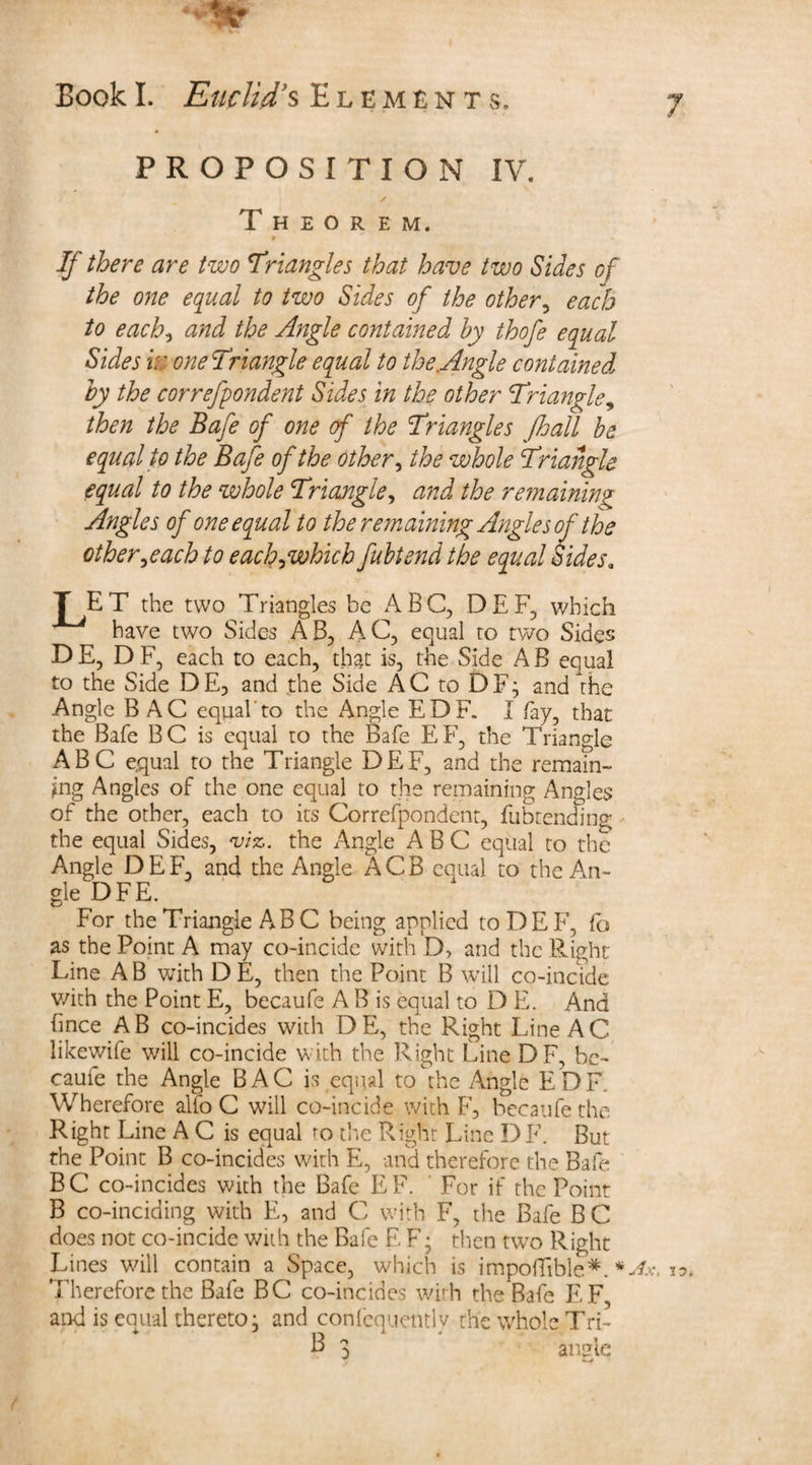 PROPOSITION IV. Theorem. # If there are two Triangles that have two Sides of the one equal to two Sides of the other, each to each, and the Angle contained by thofe equal Sides m one Triangle equal to the Angle contained by the correfpondent Sides in the other Triangle, then the Bafe of one of the Triangles JJjall be equal to the Bafe of the other, the whole Triangle equal to the whole Triangle, and the remaining Angles of one equal to the remaining Angles of the other,each to each,which fubtend the equal didesa T ET the two Triangles be ABC, DEF, which have two Sides AB, AC, equal to two Sides D E, D F, each to each, that is, the Side A B equal to the Side DE5 and the Side AC to DF; and the Angle B AC equal'to the Angle EDF. I fay, that the Bafe BC is equal to the Bafe EF, the Triangle ABC e,qual to the Triangle DEF, and the remain¬ ing Angles of the one equal to the remaining Angles of the other, each to its Correfpondent, fubtending the equal Sides, m. the Angle ABC equal to the Angle DEF, and the Angle ACB equal to the An¬ gle DFE. For the Triangle AB C being applied to DEF, fo as the Point A may co-incide with D, and the Right Line A B with D E, then the Point B will co-incide v/ich the Point E, becaufe A B is equal to D E. And hnce AB co-incides with DE, the Right Line AC likewife will co-incide with the Right Line DF, be¬ caufe the Angle BAC is equal to the Angle EDF. Wherefore alio C will co-incide with F, becaufe the Right Line A C is equal to the Right Line DF. But the Point B co-incides with E, and therefore the Bafe BC co-incides with the Bafe EF. For if the Point B co-inciding with E, and C with F, the Bafe B C does not co-incide with the Bafe E F; then two Right Lines will contain a Space, which is impoflible*. * Therefore the Bafe BC co-incides with the Bafe EF, and is equal thereto, and conlcquentlv the whole T ri- P 3 angle Ax, jo.