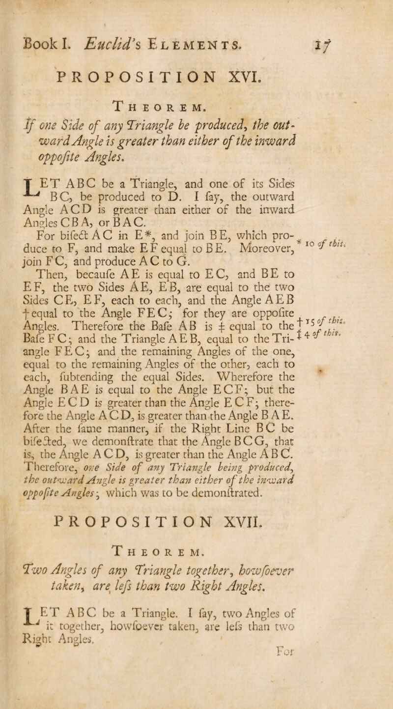 I I/ Book I. Euclid's Elements, PROPOSITION XVL Theorem. If one Side of any Triangle be produced, the out¬ ward Angle is greater than either of the inward oppofite Angles. T ET ABC be a Triangle, and one of its Sides BG> be produced to D. I fay, the outward Angle A CD is greater than either of the inward Angles C B A, or B A C. For bifeft AC in E*, and join BE, which pro-v duce to F, and make EF equal to BE. Moreover, 10 cft!S> join F C, and produce A C to G. Then, becaufe AE is equal to EC, and BE to EF, the two Sides AE, EB, are equal to the two Sides C E, E F, each to each, and the Angle A E B f equal to the Angle FEC,- for they are oppofite Angles. Therefore the Bafe AB is £ equal to thej15y tn° Bafe F C; and the Triangle A E B, equal to the Tri- * 4 r. angle FEC; and the remaining Angles of the one, equal to the remaining Angles of the other, each to each, fubtending the equal Sides. Wherefore the Angle BAE is equal to the Angle ECF; but the Angle E C D is greater than the Angle E C F; there¬ fore the Angle A C D, is greater than the Angle BAE. After the fame manner, if the Right Line BC be bifefted, we demonstrate that the Angle BCG, that is, the Angle A C D, is greater than the Angle ABC. Therefore, one Side of any Triangle being produced, the outward Angle is greater than either of the inward oppofite Angler, which was to be demonilrated. PROPOSITION XVII. Theorem. Two Angles of any Triangle together, howfoever taken, arex leys than two Right Angles. T ET ABC be a Triangle. I fay, two Angles of it together, howfoever taken, are le£s than two Right Angles. For