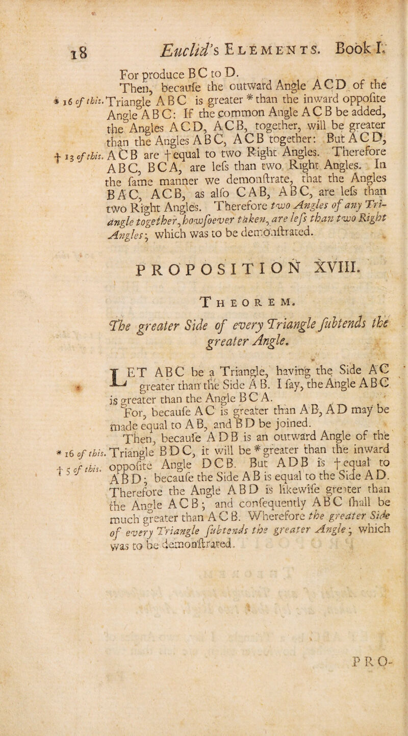 For produce B C to D. Then, becaufe the outward Angle A CD . of the * J 6 of this. Triangle ABC is greater * than the inward oppofite An we A B C: If the common Angle A C B be added, tbe° Angles A CD, ACB, together, will be greater than the Angles ABC, ACB together: But A C D, + i3e/^.AtB are f equal to two Right Angles. Therefore ABC, BCA, are lefs than two Right Angles. In the fame manner we demonftrate, that the Angles BAG, ACB, as alfo CAB, ABC, are lefs than two Right Angles. Therefore two Angles of any Tri¬ angle together fowjoever taken, are lefs than two Right Angles ; which was to be dcmonif rated. PROPOSITION XVIIL Theorem. The greater Side of every Triangle fubtends the greater Angle. LET ABC be a Triangle, having the Side AC greater than the Side A B. I fay, the Angle ABC is greater than the Angle B C A. For, becaufe AC is greater than AB, AD may be made equal to AB, and B D be joined. Then, becaufe A D B is an outward Angle of the * 16 Of this. Triangle BDC, it will be*'greater than the inward x, of this, oppofite Angle DCB. But ADB is f equal to * ~ A B D; becaufe the Side A B is equal to the Side A D, Therefore the Angle ABD is like wife greiter than the AnAe ACB; and confequently ABC ihall be much greater than ACB. Wherefore the greater Side of every Triangle fubtends the greater Angle; which was to be demoo’ftrated..