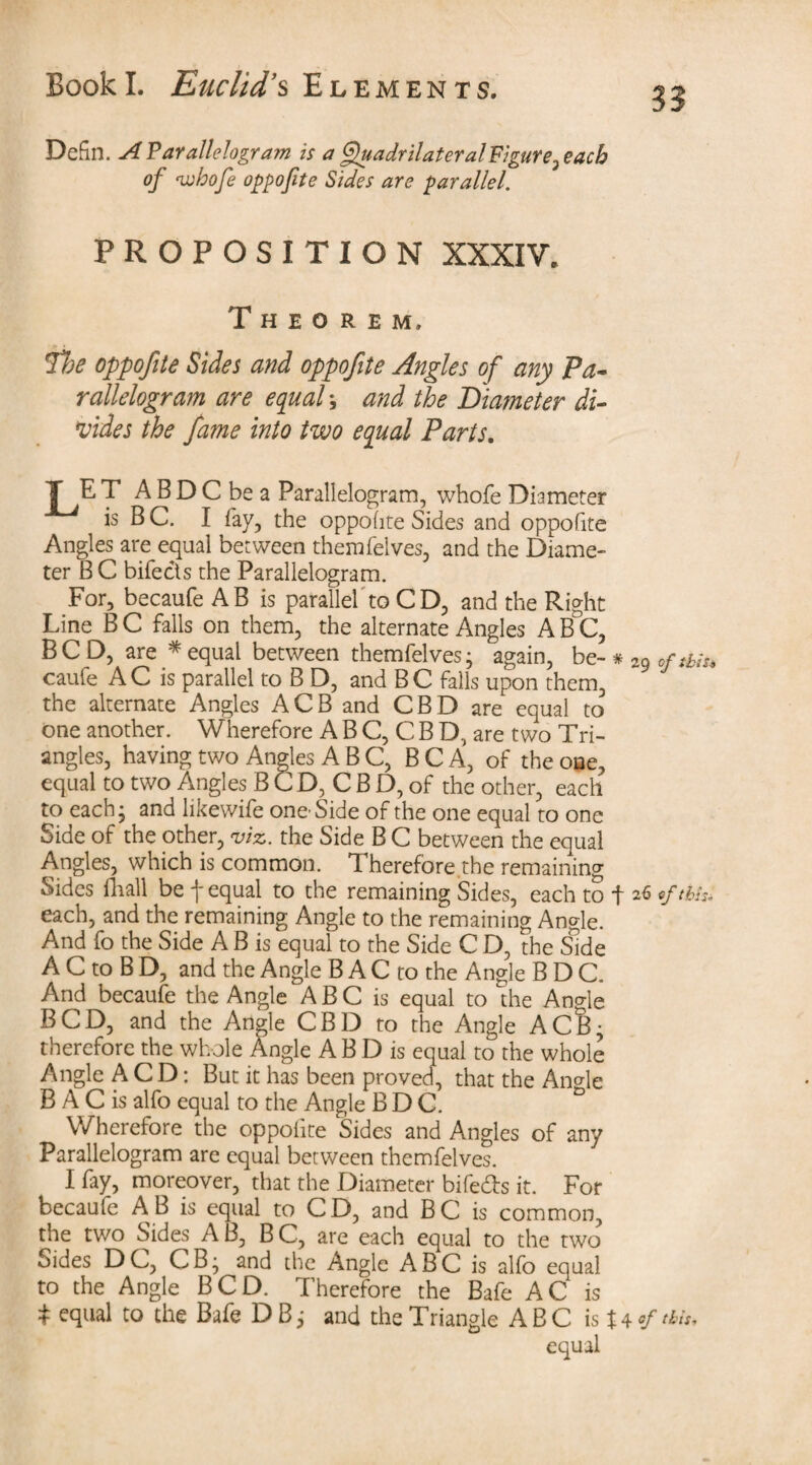 33 Defin. A Parallelogram is a QuadrilateralFigure.}eacb of <whofe oppofite Sides are parallel. PROPOSITION XXXIV. Theorem, *¥be oppofite Sides and oppofite Angles of any Pa- rallelogram are equal \ and the Diameter di¬ vides the fame into two equal Parts. T E T A B D C be a Parallelogram, whofe Diameter is B C. I fay, the oppofite Sides and oppofite Angles are equal between themfelves, and the Diame¬ ter B C bifects the Parallelogram. For, becaufe AB is parallel to C D, and the Right Line B C falls on them, the alternate Angles A B°C, BC D, are * equal between themfelves; again, be- # 29 0ftbiu caufe A C is parallel to B D, and B C falls upon them, the alternate Angles ACB and CBD are equal to one another. Wherefore A B C, C B D, are two Tri¬ angles, having two Angles ABC, B C A, of the one, equal to two Angles B CD, C B D, of the other, each to each; and likewife one-Side of the one equal to one Side of the other, viz. the Side B C between the equal Angles, which is common. Therefore.the remaining Sides ill all be \ equal to the remaining Sides, each to f 26 this* each, and the remaining Angle to the remaining Angle. And fo the Side A B is equal to the Side C D, the Side A C to B D, and the Angle B A C to the Angle BDC. And becaufe the Angle A B C is equal to the Angle BCD, and the Angle CBD to the Angle ACB; therefore the whole Angle A B D is equal to the whole Angle A C D: But it has been proved, that the An<de B A C is alfo equal to the Angle BDC. Wherefore the oppofite Sides and Angles of any Parallelogram are equal between themfelves. I fay, moreover, that the Diameter bife&s it. For becaufe A B is equal to C D, and B C is common, the two Sides A B, B C, are each equal to the two Sides DC, CB; and the Angle ABC is alfo equal to the Angle BCD. Therefore the Bafe AC is * equal to the Bafe D B; and the Triangle ABC is Utfats, equal