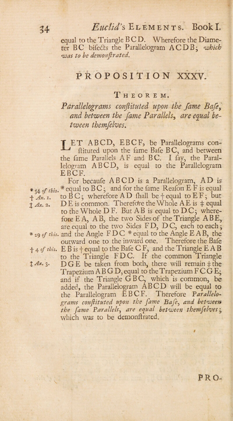 equal to the Triangle BCD. Wherefore the Diame¬ ter BC bife&s the Parallelogram ACDBj which was to he demonfir ated. PROPOSITION XXXV. / Theorem. Parallelograms conftituted upon the fame Bafes and between the fame Parallels, are equal be¬ tween themfelves. T ET A BCD, EBCF, be Parallelograms con- ftituted upon the fame Bafe BC, and between the fame Parallels AF and BC. I fay, the Paral¬ lelogram A BCD, is equal to the Parallelogram E B C F. For becaufe A B C D is a Parallelogram, A D is •Kofthh* equal to B C; and for the fame Reafon E F is equal f Ax. i. toBC; wherefore A D fhall be f equal to E F; but % Ax. 2. D E is common. Therefore the Whole A E is $ equal to the Whole D F. But AB is equal toDC- where¬ fore E A, AB, the two Sides of the Triangle ABEy are equal to the two Sides FD, DC, each to eachj * 29 of this, and the Angle F D C * equal to the Angle E A B, the outward one to the inward one. Therefore the Bafe f 4 of this. E B is f equal to the Bafe C F, and the Triangle E A B to the Triangle FDC. If the common Triangle XAx- 3* D G E be taken from both, there will remain £ the Trapezium A B G D, equal to the Trapezium F C G E; and if the Triangle GBC, which is common, be added, the Parallelogram ABCD will be equal to the Parallelogram EBCF. Therefore Parallelo- grams confiituted npo?z the fame Bafe, and between the fame Parallels, are equal between themfelves; which was to be demonffcrated.