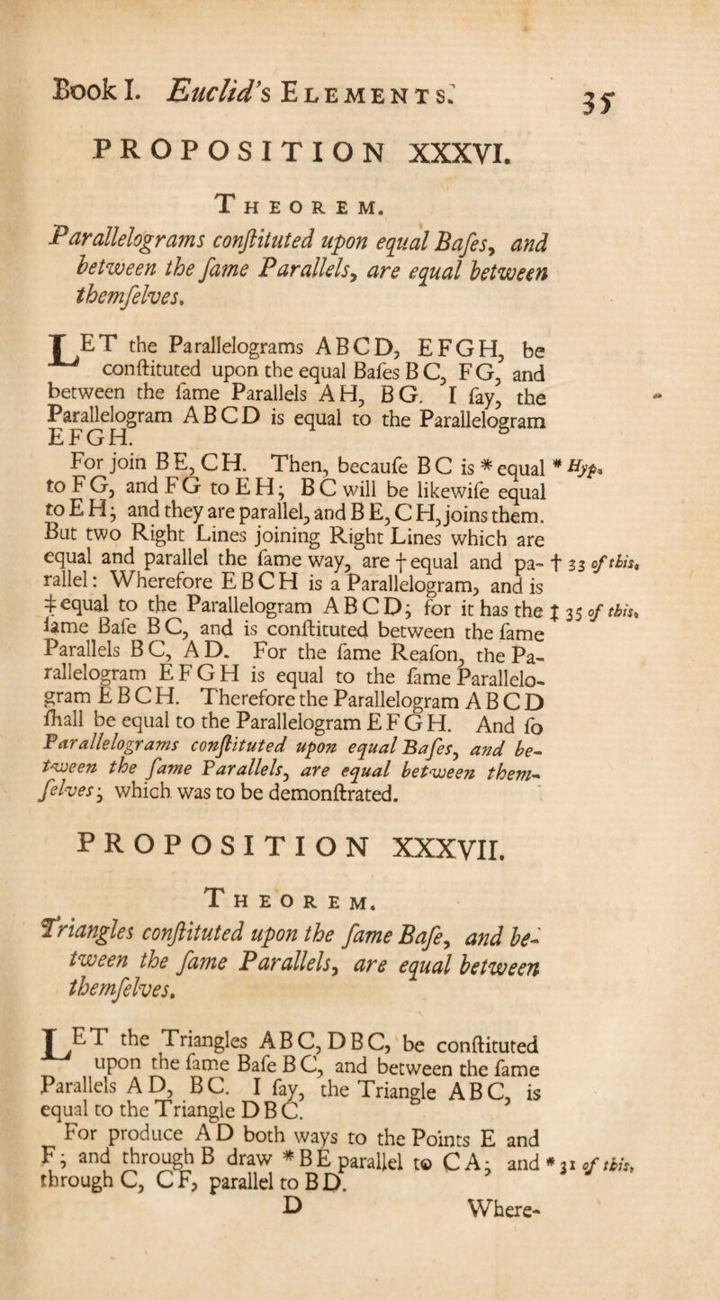 if PROPOSITION XXXVI. Theorem. Parallelograms conftituted upon equal Safes, and between the fame Parallels, are equal between themfelves. T ET the Parallelograms ABCD, EFGH, be conftituted upon the equal Bafes B C, FG, and between the fame Parallels AH, BG. I fay, the Parallelogram A BCD is equal to the Parallelogram EFGH. & For join B E, C H. Then, becaufe B C is * equal # tyfi. to FG, and FGtoEH; BC will be likewife equal to E H j and they are parallel, and B E, C H, joins them. But two Right Lines joining Right Lines which are equal and parallel the fame way, are f equal and pa~ t zzoftlist rallel: Wherefore EBCH is a Parallelogram, and is ^equal to the Parallelogram ABCD; for it has the % 35 of this. lame Bafe B C, and is conftituted between the fame Parallels BC, AD. For the fame Reafon, the Pa¬ rallelogram EFGH is equal to the fame Parallelo¬ gram EBCH. T herefore the Parallelogram A B C D fhall be equal to the Parallelogram EFGH. And fo Parallelograms constituted upon equal Bafes, and be¬ tween the fame Parallels, are equal between them¬ felves ± which was to be demonftrated. PROPOSITION XXXVII. Theorem. Triangles conftituted upon the fame Bafe, and be¬ tween the fame Parallels, are equal between themfelves. T ET the Triangles ABC, DBC, be conftituted upon the fame Bafe B C, and between the fame Parallels A D, B C. I fay, the Triangle ABC, is equal to the Triangle DBC. For produce A D both ways to the Points E and F; and through B draw * BE parallel to CA; and *31 of Hit, through C, C Fj parallel to B D. D Where-