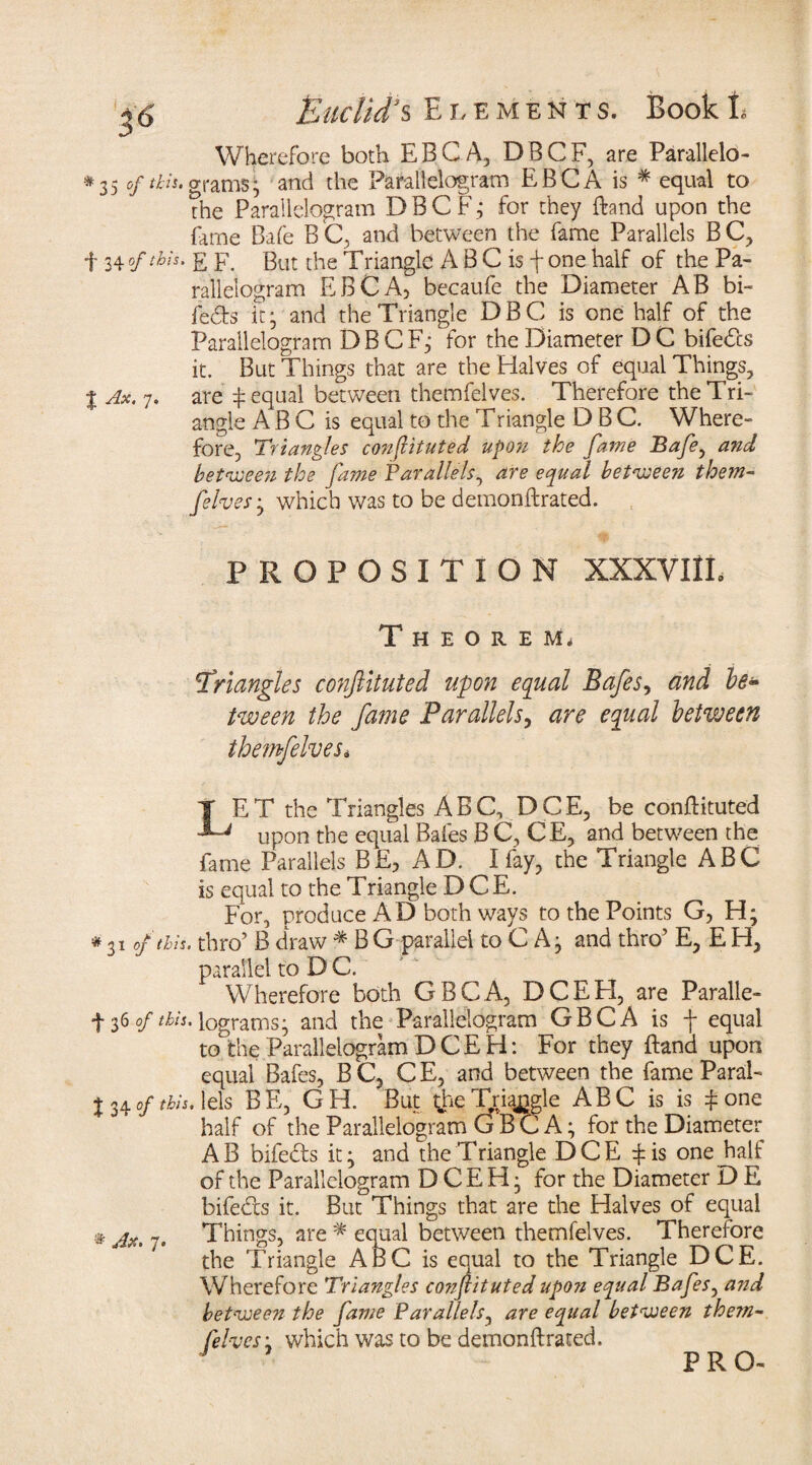 Wherefore both EBCA, DBCF, are Parallelo- *35 of ilis, grams- and the Parallelogram EBCA is * equal to the Parallelogram D B C F; for they Brand upon the fame Bafe BC, and between the fame Parallels BC, f 34 °f E F. But the Triangle A B C is f one half of the Pa¬ rallelogram EEC A, becaufe the Diameter AB bi- feds it5 and the Triangle DBG is one half of the Parallelogram DBCF; for the Diameter DC bifeds it. But Things that are the Halves of equal Things, j Ax. 7. are t equal between themfelves. Therefore the Tri¬ angle A B C is equal to the Triangle D B C. Where¬ fore, Triangles conftituted upon the fame Bafe, and between the fame Parallels, are equal between them¬ felves 3 which was to be demonftrated. PROPOSITION XXXVIII, Theorem. triangles conftituted upon equal Bafes, and le± tween the fame Parallels, are equal between themfelves* j ET the Triangles ABC, DCE, be conftituted upon the equal Bafes B C, CE, and between the fame Parallels BE, AD. I fay, the Triangle ABC is equal to the Triangle DCE. For, produce AD both ways to the Points G, H; *31 of this, thro’ B draw * B G parallel to C A 5 and thro’ E, E H, parallel to D C. Wherefore both GBCA, DCEH, are Paralie- + 36 of this, lograms; and the Parallelogram GBCA is f equal to°fche Parallelogram DCEH: For they ftand upon equal Bafes, B C, C E, and between the fame Paral- 134 °fthis- iels BE, GH. But {he Triangle ABC is is £one half of the Parallelogram GBCA; for the Diameter AB bifeds it; and the Triangle DCE rfis one half of the Parallelogram DCEH; for the Diameter D E bifeds it. But Things that are the Halves of equal # jXi ~ Things, are * equal between themfelves. Therefore the Triangle ABC is equal to the Triangle DCE. Wherefore Triangles co??ftituted upo?i equal Bafes, and between the fame Parallels, are equal between them- felveSj which was to be demonftrated. PRO-