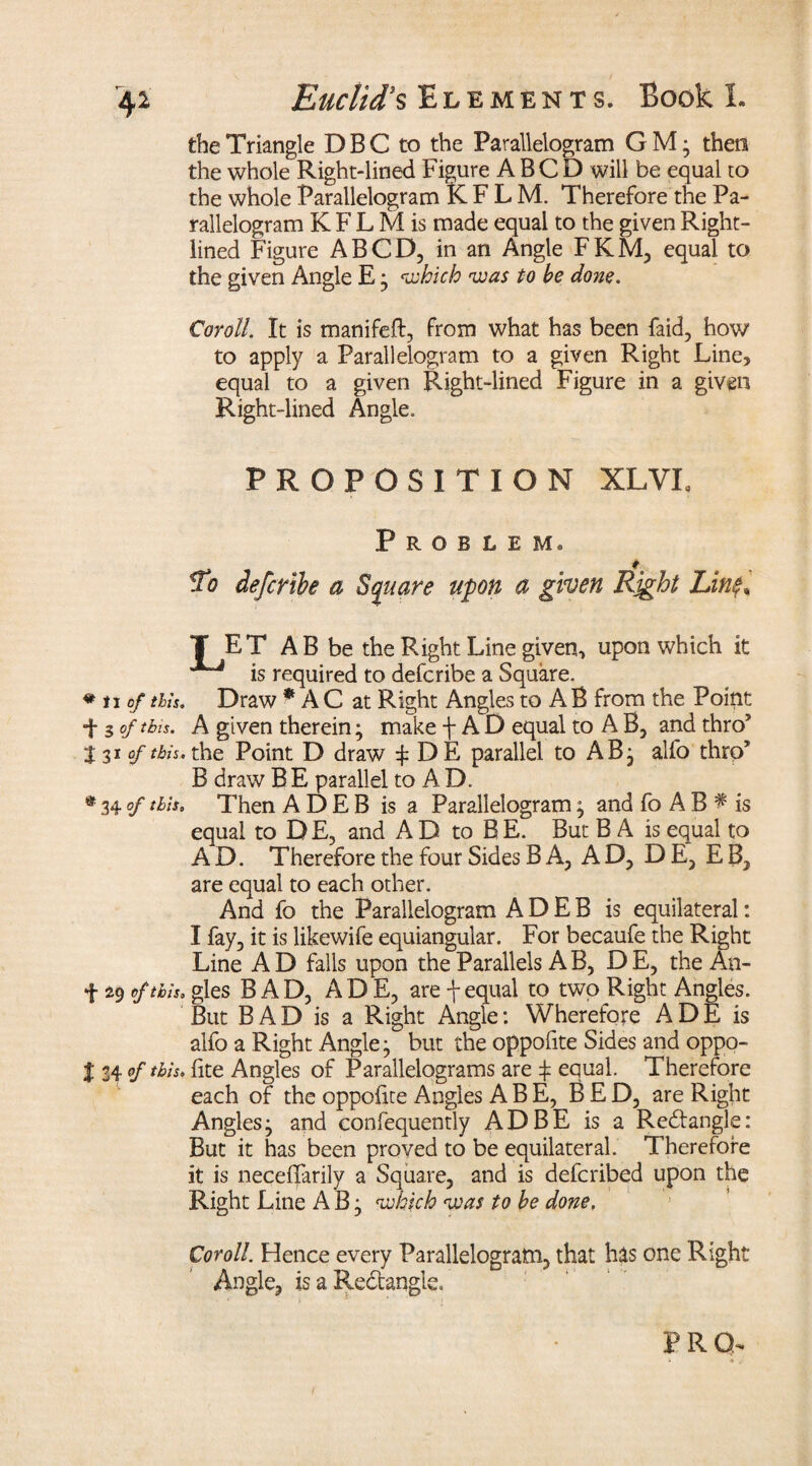 the Triangle D B C to the Parallelogram G M • then the whole Right-lined Figure A B C D will be equal to the whole Parallelogram KFLM. Therefore the Pa¬ rallelogram K F L M is made equal to the given Right- lined Figure ABCD, in an Angle FKM, equal to the given Angle E * which was to be done. Coroll. It is manifeft, from what has been faid, how to apply a Parallelogram to a given Right Line, equal to a given Right-lined Figure in a given Right-lined Angle. PROPOSITION XLVI, Problem. To defctibe a Square upon a given Right Lin$% T ET AB be the Right Line given, upon which it is required to defcribe a Square. * n of this. Draw * A C at Right Angles to AB from the Point ■f s of this. A given therein; make f A D equal to A B, and throJ tv of tbh, the Point D draw f DE parallel to AB } alfo thro1 B draw B E parallel to A D. • 34°f this* Then ADEB is a Parallelogram} and fo AB ^ is equal to D E, and A D to B E. But B A is equal to AD. Therefore the four Sides BA, AD, D E, E B, are equal to each other. And fo the Parallelogram ADEB is equilateral: I fay, it is likewife equiangular. For becaufe the Right Line A D falls upon the Parallels A B, D E, the An- f 49 of this, gles BAD, AD E, are f equal to two Right Angles. But BAD is a Right Angle: Wherefore A D E is alfo a Right Angle} but the oppofite Sides and oppo- I 34 of this, fite Angles of Parallelograms are f equal. Therefore each of the oppofite Angies ABE, BED, are Right Angles} and confequently AD BE is a Redangle: But it has been proved to be equilateral. Therefore it is neceffarily a Square, and is defcribed upon the Right Line A B} which was to be done. Coroll. Hence every Parallelogram, that has one Right Angle, is a Redangle.
