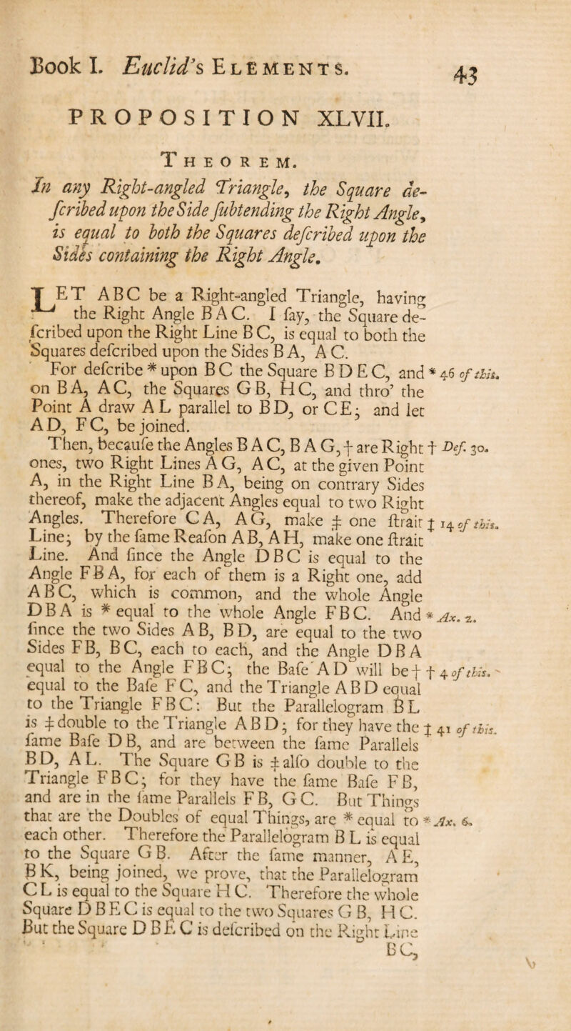 43 PROPOSITION XLVIL Theorem. In any Right-angled Triangle, the Square de¬ scribed upon the Side fubtending the Right Angle, is equal to both the Squares defcribed upon the Sides containing the Right Angle. T ET ABC be a Right-angled Triangle, having ^ the Right Angle BAC. I fay, the Square de¬ scribed upon the Right Line B C, is equal to both the Squares defcribed upon the Sides BA, AC. For defcribe * upon B C the Square B D E C, and * 46 of mu on BA, AC, the Squares GB, HC, and thro’ the Point A draw A L parallel to B D, or C E: and let AD, FC, be joined. Then, becaufe the Angles B A C, B A G,f are Right f Def 30. ones, two Right Lines AG, AC, at the given Point A, in the Right Line BA, being on contrary Sides thereof, make the adjacent Angles equal to two Right Angles. Therefore C A, AG, make £ one ftrait j i+oftbiu Line; by the fame Reafon A B, A H, make one ftrait Line. And fince the Angle DBC is equal to the Angle F B A, for each of them is a Right one, add ABC, which is common, and the whole Angle DBA is * equal to the whole Angle FBC. And * Ax. 2. fince the two Sides AB, BD, are equal to the two Sides FB, BC, each to each, and the Angle DBA equal to the Angle FBC; the Bafe'AD will bef f 4*/,/,/*.- equal to the Bafe FC, and the Triangle AB D equal to the Triangle FBC: But the Parallelogram BL is £ double to the Triangle AB D; for they have the j 41 of this. fame Bafe DB, and are between the fame Parallels B D, A L^ The Square G B is ± alfo double to the Triangle FBC; for they have the fame Bafe FB, and are in the lame Parallels FB, GC. But Things that are the Doubles of equal Things, are * equal to * Ax. 6, each other. Therefore the Parallelogram B L is equal to the Square GB. After the fame manner, AE, B K, being joined, we prove, that the Parallelogram C L is equal to the Square H C. Therefore the whole Square D B E C is equal to the two Squares GB, HC. But the Square D B E C is defcribed on the Right Line ‘ ‘ ‘ BC,