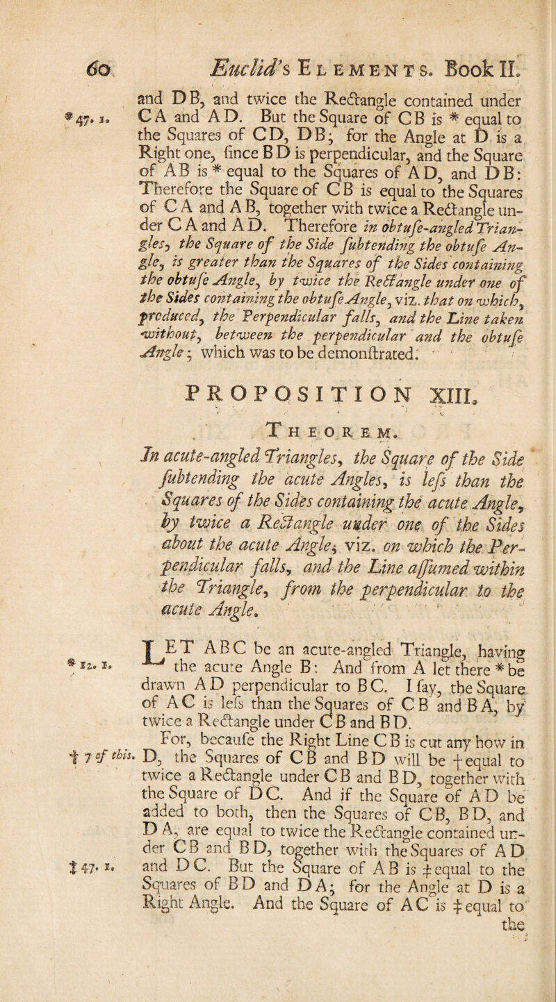 and DB, and twice the Redangle contained under *47. i» CA and AD. But the Square of CB is * equal to the Squares of CD, DB; for the Angle at D is a Right one, fince B D is perpendicular, and the Square of AB is* equal to the Squares of AD, and DB: Therefore the Square of CB is equal to the Squares of C A and A B, together with twice a Redangle un¬ der C A and A D. Therefore in obtufe-angled Trian¬ gles, the Square of the Side fubtending the obtufe An¬ gle ^ is greater than the Squares of the Sides containing the obtufe Angle, by t<wice the tie & angle u?ider one of the Sides containing the obtufe Angle, viz. that on which produced, the Perpendicular falls, and the Tine taken without, between the perpendicular and the obtufe Angle ; which was to be demonftrated. PROPOSITION XIII» * < V.- Theorem. In acute-angled Triangles, the Square of the Side fubt ending the acute Angles, is lefs than the Squares of the Sides containing the acute Angle, ly twice a Rectangle under one of the Sides about the acute Angles viz. on which the Per¬ pendicular falls, and the Line ajfumed within the Triangle, from the perpendicular to the acute Angle. ® 12. 1. T ET ABC be an acute-angled Triangle, having the acute Angle B: And from A let there * be drawn A D perpendicular to B C. I fay, the Square of AC is lefs than the Squares of CB and B A, by twice a Redangle under CB and BD. For, becaufe the Right Line CB is cut any how in t 7D, the Squares of CB and BD will be f equal to twice a Redangle under CB and BD, together with the Square of D C. And if the Square of A D be added to both, then the Squares of CB, BD, and D A., are equal to twice the Redangle contained un¬ der C B and B D, together with the Squares of A D and DC. But the Square of AB is £ equal to the Squares of BD and DA; for the Angle at D is a Right Angle. And the Square of AC is $ equal to' the t 47- *•