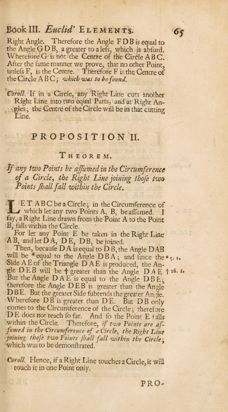 Right Angle. Therefore the Angle FDB is equal to the Angle GDB, a greater to a lets, which is abfurd. Wherefore G is not the Centre of the Circle ABC. After the fame manner we prove, that no other Point, unlefs F, is the Centre. Therefore F is the Centre of the Circle ABC,* 'which 'was to he found. Cbtoll. If in a Circle, any Right Line cuts another Right Line into two equal Parts, and at Right An¬ gles • the Centre of the Circle will be in that cutting Line. PROPOSITION 'II. Theorem. ff any two Points he affumed in the Circumference of a Circle, the Right Line joining thofe two Points Jhall fall within the Circle. LET A B C be a Circle; in the Circumference of which let any two Points A, B, be affumed. I fay, a Right Line drawn from the Point A to the Point B, falls within the Circle. For let any Point E be taken in the Right Line AB, and let DA, DE, DB, be joined. Then, becaufe D A is equal to D B, the Angle DAB will be * equal to the Angle DBA; and lince the* Side A E of the Triangle E> A E is produced, the An¬ gle DEB will be f greater than the Angle DA E t But the Angle DAE is equal to the Angle DBF; therefore the Angle DEB is greater than the Angle D B E. But the greater Side fubtends the greater An; ^le. Wherefore DB is greater than DE. But DB only comes to the Circumference of the Circle; therefore D E does not reach fo far. And fo the Point E \ alls within the Circle. Therefore, if two Points are af fumed in the Circumference of a Circle, the Right Line joining thofe two Points jhall fall within the Circle ■ • which was to be demonflrated. Coroll. Hence, if a Right Line touches a Circle, it will touch it in one Point only.