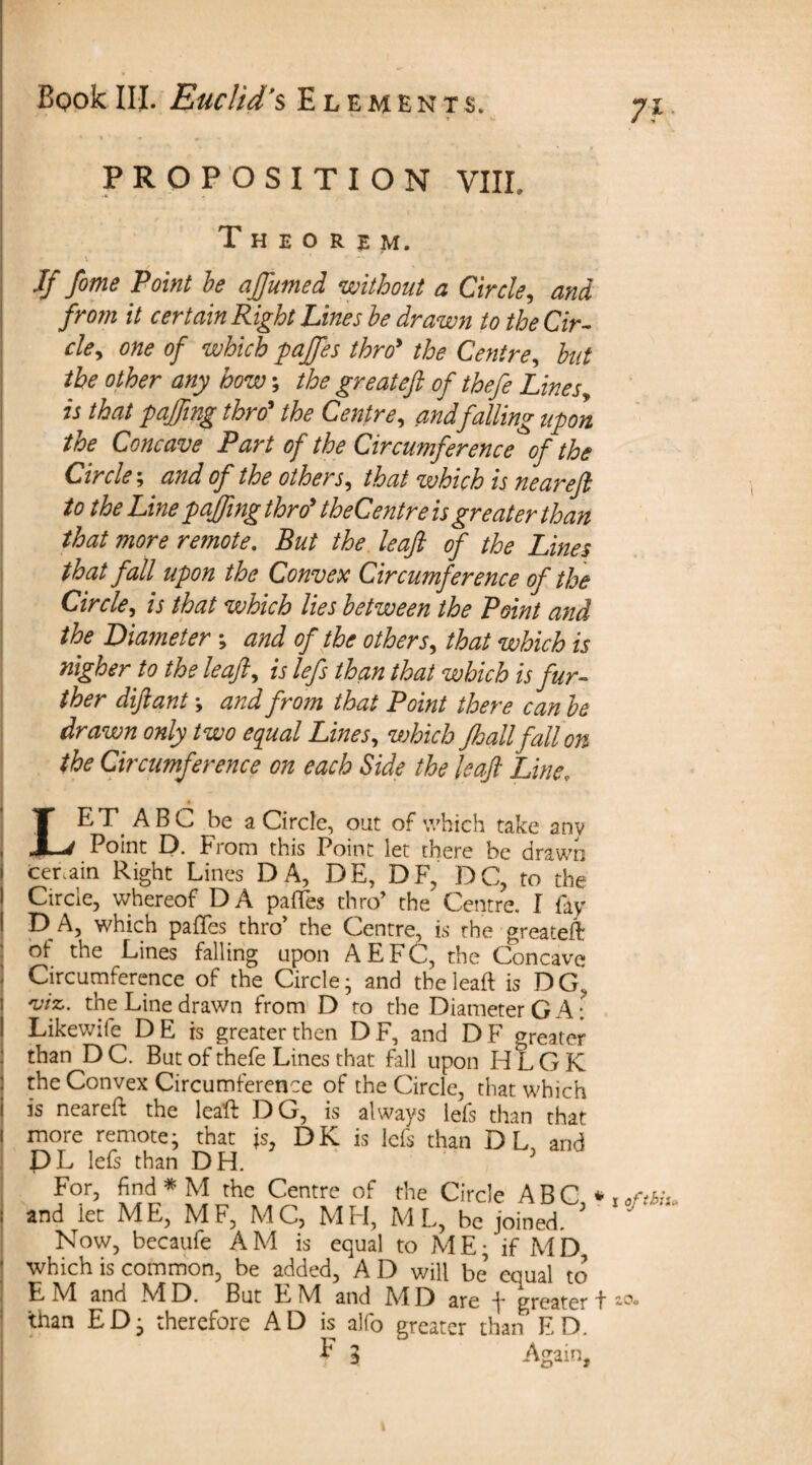 PROPOSITION VHP Theorem. If fome Point be affumed without a Circle, and from it certain Right Lines be drawn to the Cir- cley one of which paffes thro* the Centre, but the other any bow; the greateft of thefe Lines w that Tiffing thro* the Centre, and falling upon the Concave Part of the Circumference of the Circle; and of the others9 that which is neareft to the Line poffing thro theCentre is greater than that more remote. But the leaf of the Lines that fall upon the Convex Circumference of the Circle, is that which lies between the Point and the Diameter ; and of the others, that which is nigher to the leaf, is lefs than that which is fur¬ ther diftant *, and from that Point there can be drawn only two equal Lines, which Jhallfallon the Circumference on each Side the leaf Line; LE T A B C be a Circle, out of which take any Point D. From this Point let there be drawn cer.ain Right Lines DA, DE, DF, DC, to the Circle, whereof DA paffes thro’ the Centre. I fay D A, which paffes thro the Centre, is the greateft of the Lines falling upon AEFC, the Concave Circumference of the Circle- and tbeleaft is DG’ viz,. the Line drawn from D to the Diameter GA: Likewife DE is greater then DF, and DF greater than DC. But of thefe Lines that fall upon HLGK the Convex Circumference of the Circle, that which is neareft the leaft DG, is always lefs than that more remote; that is, DK is lefs than DL, and DL lefs than DH. 3 For, find * M the Centre of the Circle ABC *i and let ME, MF, MC, MH, ML, be joined. ’ Now, becaufe AM is equal to ME; if MD, which is common, be added, A D will be’ equal to EM and MD. But EM and MD are f greater t1 than ED; therefore AD is alfo greater than ED. E l Again, of thiu