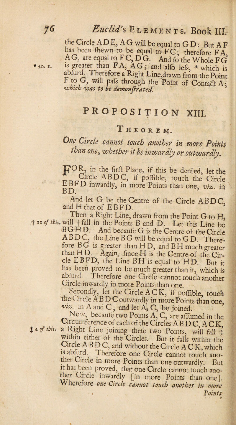 the Circle A D E, A G will be equal to G D: But A F has been fhewn to be equal to FC- therefore FA A G, are equal to F C, D C And fo the Whole F G »so.i. JS greater than FA, AGj and alfo lefi, * which is abfurd. Therefore a Right Line,drawn from the Point F to G, will pafs through the Point of Contact A * which was to he demonstrated. PROPOSITION XIII. Theorem. One Circle cannot touch another in more Points than one, whether it he inwardly or outwardly. jpOR? in the firft Place, if this be denied, let the TTDi??!r^e ^BDC, if poflible, touch the Circle F13 FD inwardly, in more Points than one, viz. in B D. And let G be the Centre of the Circle ABDC and H that of EBFD. 3 Then a Right Line, drawn from the Point G to H, f ii of thh, will f fall in the Points B and D. Let this Line be B G H D. And becaufe G is the Centre of the Circle A B j3 C, the Line B G will be equal to G D. There¬ fore B G is greater than H D, and B H much greater than H D. Again, fince H is the Centre of the Cir¬ cle EBFD, the Line BH is equal to HD. But it has been proved to be much greater than it, which is abfurd. Therefore one Circle cannot touch another Circle inwardly in more Points than one. Secondly, let the Circle A C K, if poflible, touch the Oircle ABDC outwardly in more Points than one viz. in A and C} and let A, C, be joined. Now, becaufe two Points A, C, are affumed in the Circumference of each of the Circles A B D C, A C K, lief this, a Right Line joining thefe two Points, will fall £ within cither of the Circles. But it falls within the Circle A B DC, and without the Circle A C K, which is abfurd. Tnerefore one Circle cannot touch ano¬ ther Ciicle in more Points than one outwardly. But *[ has been proved, that one Circle cannot touch ano- Hrcle ^nwarc^y [in more Points than one]. Wheiefore one Circle cannot touch another in more > Points?