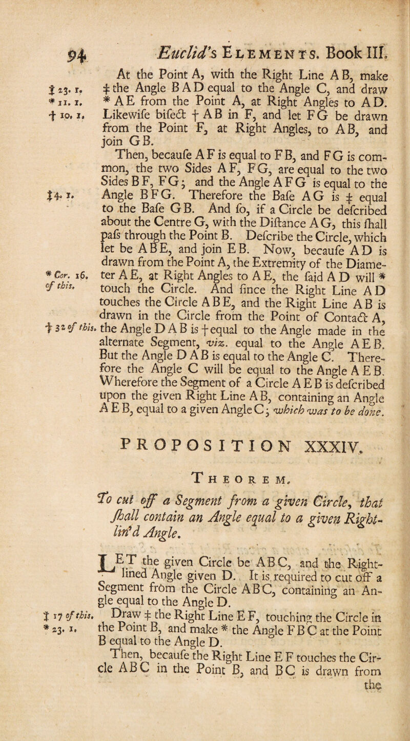 At the Point A, with the Right Line A B, make + the Angle BAD equal to the Angle C, and draw * A E from the Point A, at Right Angles to A D. Likewife bifedt f A B in F, and let F G be drawn from the Point F, at Right Angles, to AB, and join GB. Then, becaufe A F is equal to F B, and F G is com¬ mon, the two Sides A F, F G, are equal to the two Sides B F, F G; and the Angle A F G is equal to the Angle BFG. Therefore the Bafe AG is f equal to the Bafe G B. And fo, if a Circle be defcribed about the Centre G, with the Diftance AG, this fhali pafs through the Point B. Defcribe the Circle, which let be ABE, and join EB. Now, becaufe AD is drawn from the Point A, the Extremity of the Diame¬ ter A E, at Right Angles to A E, the fajd A D will # touch the Circle. And fince the Right Line AD touches the Circle ABE, and the Right Line AB is drawn in the Circle from the Point of Contadt A, ^stofthh. the Angle DAB is f equal to the Angle made in the alternate Segment, viz. equal to the Angle AEB. But the Angle D A B is equal to the Angle C. There¬ fore the Angle C will be equal to the Angle AEB. Wherefore the Segment of a Circle A E B is defcribed upon the given Right Line AB, containing an Angle A E B, equal to a given Angle C • 'which voas to be done. PROPOSITION XXXIV. Theorem. To cut off a Segment from a given Circle, that Jhall contain an Angle equal to a given Right« lin'd Angle. JET the given Circle be ABC, and the Right- • ^nec^ Angle given D. It is required to cut off a Segment frOm the Circle ABC, containing an An¬ gle equal to the Angle D. t 17 of this. Draw f the Right Line E F, touching the Circle in # 23. 1. the Point B, and make * the Angle F B C at the Point B equal to the Angle D. Then, becaufe the Right Line E F touches the Cir¬ cle ABC in the Point B, and BC is drawn from the H t *3- * 11. I. •f I.Ot 1» 14« * Cor. 16, of this.