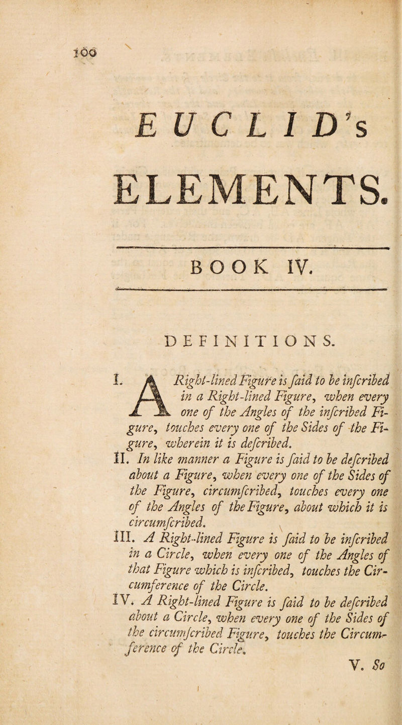 ELEMENTS BOOK IV, DEFINITIONS. I. A Right-lined Figure is faid to he infcribed in a Right-lined Figure, when every JL JL one of the Angles of the infcribed Fi¬ gure, touches every one of the Sides of the Fi¬ gure, wherein it is defcribed. II. In like manner a Figure is faid to he defcribed about a Figure, when every one of the Sides of the Figure, circumfcribed, touches every one of the Angles of the Figure, about which it is circumfcribed. III. A Right-lined Figure is faid to be infcribed in a Circle, when every one of the Angles of that Figure which is infcribed, touches the Cir¬ cumference of the Circle. IV* A Right-lined Figure is faid to be defcribed about a Circle, when every one of the Sides of the circumjcribed Figure, touches the Circum¬ ference of the Circle« V. So