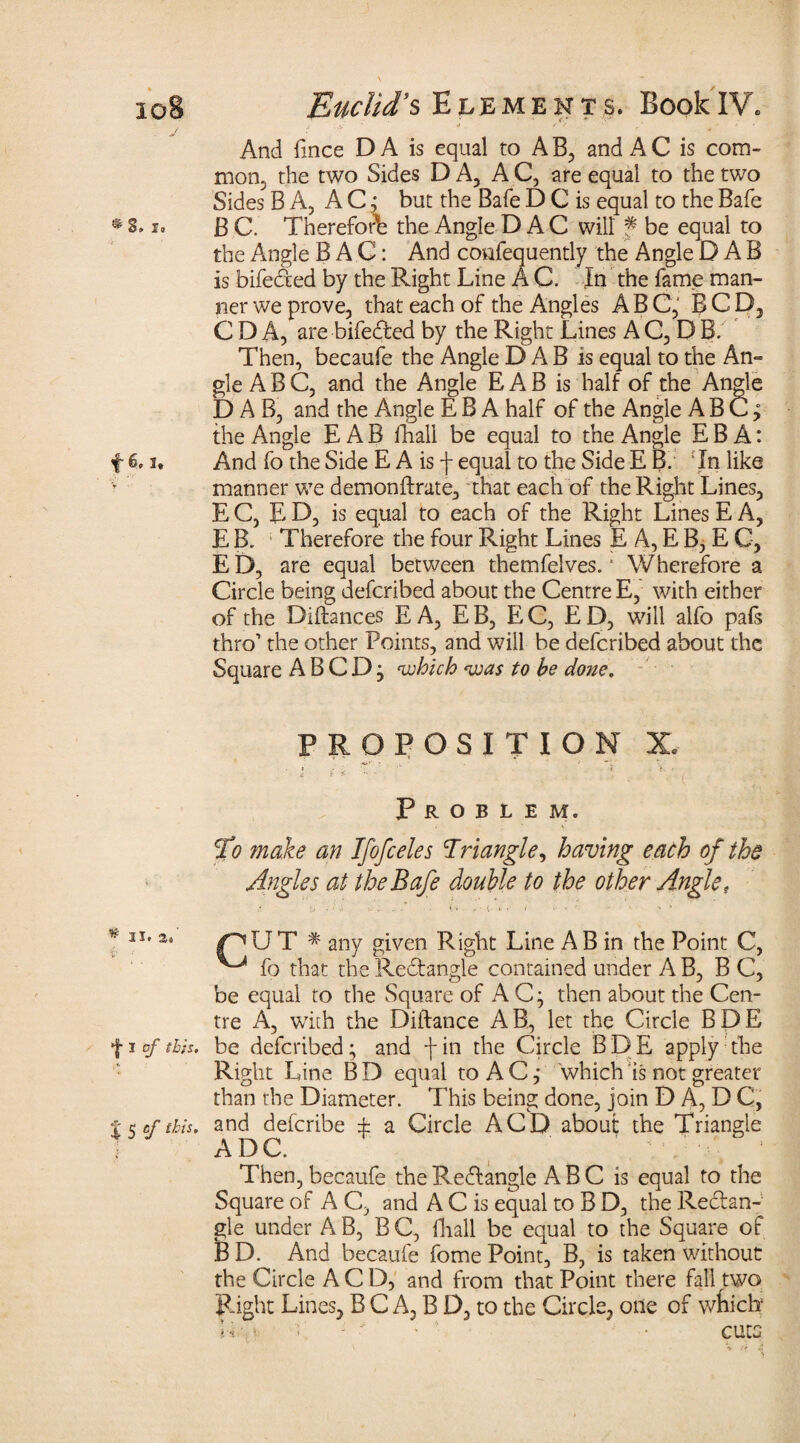 io8 j ®8. So f 6,1» * II. 2.' i1 • f I of this. * S 5 c/ Euclid’s Elements. BookIV. ‘ * . +'* E 4 ' And fmce D A is equal to A B, and A C is com¬ mon. the two Sides DA, AC, are equal to the two Sides BA, A C j but the Bale D C is equal to the Bale B C. Therefore the Angle D A C will f be equal to the Angle BAG: And confequently the Angle DAB is bifeded by the Right Line A C. In the fame man¬ ner we prove, that each of the Angles ABC, BCD, C D A, are bifeded by the Right Lines A C, D B. Then, becaufe the Angle DAB is equal to the An*» gleABC, and the Angle EAB is half of the Angle DAB, and the Angle E B A half of the Angle A B C; the Angle EAB fhall be equal to the Angle E B A: And fo the Side E A is f equal to the Side E B. ! In like manner we demonftrate, that each of the Right Lines, E C, E D, is equal to each of the Right Lines E A, E B. Therefore the four Right Lines E A, E B, E C, ED, are equal between themfelves. * Wherefore a Circle being defcribed about the Centre E, with either of the Diftances E A, EB, EC, ED, will alfo pafs thro’ the other Points, and will be defcribed about the Square A B C D j 'which 'was to he done. PROPOSITION X, Problem. To make an Ifofceles Triangle, having each of the Angles at theBafe double to the other Angle,. CUT * any given Right Line AB in the Point C, ^ fo that the Redangle contained under A B, B C, be equal to the Square of A C; then about the Cen¬ tre A, with the Diftance AB., let the Circle BDE be defcribed; and fin the Circle BDE apply the Right Line B D equal to A C ,* which is not greater than the Diameter. This being done, join D A, D C, and defcribe ± a Circle A CD about the Triangle ADC. Then, becaufe the Redangle A B C is equal to the Square of A C, and A C is equal to B D, the Redan¬ gle under A B, B C, fhall be equal to the Square of B D. And becaufe fome Point, B, is taken without the Circle A C D, and from that Point there fall gwo Right Lines, B C A, B D, to the Circle, one of which Ik * v - - * * • cute