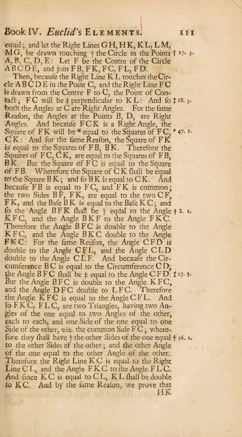 '1 equal;,and let the Right Lines GH,HK,KL,LM, MG, be drawn touching -f the Circle in the Points! *7* A, B, C, D, E: Let F be the Centre of the Circle ABCDE, and join F B, F K, F C, F L, F D. Then, becaufe the Right Line K L touches theCir- de A B C D E in the Point C, and the Right Line F C is drawn from the Centre F to C, the Point of Con- tad; FC will be ! perpendicular to KL: And fo tlS* both the Angles at C are Right Angles. For the fame Reafon, the Angles at the Points B, D, are Right Angles. And becaufe FCK is a Right Angle, the Square of F K will be * equal to the Squares of F C, * 47* o C K: And for the fame Reafon, the Square of F K is equal to the Squares of FB, BK. Therefore the Squares of F C, C K, are equal to the Squares of FB, B K. But the Square of F C is equal to the Square of F B. Wherefore the Square of C K fhall be equal to' the Square B K; and fo B K is equal to C K. And becaufe FB is equal to FC, and FK is common; the two Sides B F, F K, are equal to the two C F, F K, and the Bafe B K is equal to the Bafe K C; and fo the Angie B F K fhall be f equal to the Angle f S. i* K F C, and the Angle B K F to the Angle F K C. Therefore the Angle B F C is double to the Angle KFC, and the Angle BKC double to the Angle FKC: For the fame Reafon, the Angle CFD is double to the Angle CfL, and the Angle CLD double to the Angle C L F. And becaufe the Cir¬ cumference B C is equal to the Circumference C D, the Angle B F C fhall be ! equal to the Angle C F D. t ay. 3« But the Angle B F C is double to the Angle KFC, and the Angle DFC double to LFC. Therefore the Angle KFC is equal to the Angle C F L. And fo F K C, F L C, are two Triangles, having two An¬ gles of the one equal to two Angles of the other, each to each, and one Side of the one equal to one Side of the other, viz. the common Side F C; where¬ fore they fhall have f the other Sides of the one equal f 26. r, to the other Sides of the other; and the other Angle of the one equal to the other Angle of the other. Therefore the Right LineKC is equal to the Right Line Cl., and the Angle F K C to the Angle F L C. And fince KC is equal to C L, K L fhall be double to KC. And by the lame Reafon, we prove that HK