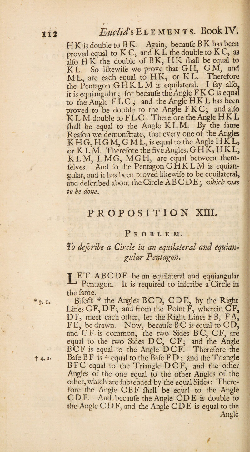H K is double to B K. Again, becaufe B K has been proved equal to K C, and K L the double to K C, as alfo H K the double of B K, H K fhall be equal to KL, So likewife we prove that GH, GM, and ML, are each equal to HK, or KL. Therefore the Pentagon GHKLM is equilateral. I fay alfo, it is equiangular; for becaufe the Angle F K C is equal to the Angle FLC ; and the Angle H KL has been proved to be double to the Angle FKC; and alfo KLM double to F L C : Therefore the Angle H K L fhall be equal to the Angle KLM. By the fame Reafon we demonftrate, that every one of the Angles K H G, H G M, G M L, is equal to the Angle HKL, or K L M. Therefore the five Angles, G H K, H K L, KLM, LMG, MGH, are equal between them- felves. And fo the Pentagon GHKLM is equian¬ gular, and it has been proved likewife to be equilateral, and defcribed about the Circle A B C D E; 'which was to he done. PROPOSITION XIIL Problem. To defer ibe a Circle in an equilateral and equian¬ gular Pentagon. T ET ABCDE be an equilateral and equiangular Pentagon. It is required to inferibe a Circle in the fame. Bifed * the Angles BCD, CDE, by the Right Lines C F, D F ^ and from the Point F, wherein C F, DF, meet each other, let the Right Lines F B, FA, F E, be drawn. Now, becaufe B C is eoual to C D, and CF is common, the two Sides BC, CF, are equal to the two Sides DC, CF^ and the Angle BCF is equal to the Angle DCF. Therefore the Bafe B F is \ equal to the Bafe F D; and the Triangle BFC equal to the Triangle DCF, and the other Angles of the one equal to the other Angles of the other, which are fubtended by the equal Sides: There¬ fore the Angle CBF fhall be equal to the Angle CDF. And becaufe the Angle CDE is double to the Angle C D F, and the Angie C D E is equal to the Angle 9* t 4. i» /