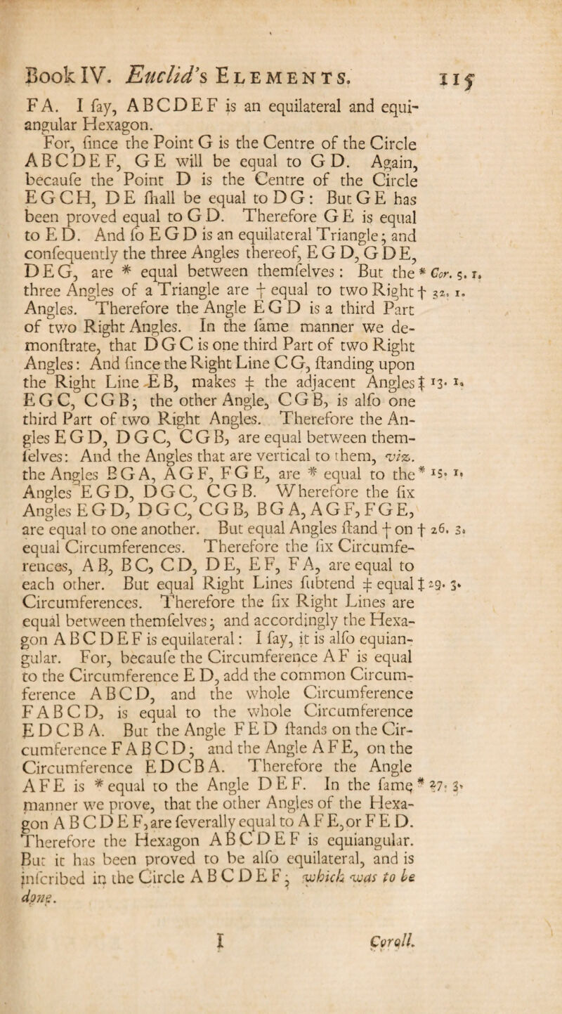FA. I fay, ABCDEF is an equilateral and equi¬ angular Hexagon. For, fince the Point G is the Centre of the Circle ABCDEF, GE will be equal to G D. Again, becaufe the Point D is the Centre of the Circle E G C H, D E {Trail be equal to D G : But G E has been proved equal to G D. Therefore G E is equal to E D. And fo E G D is an equilateral Triangle; and confequently the three Angles thereof, E G D, G D E, DEG, are # equal between themfelves: But the* Cor. 5. r. three Angles of a Triangle are \ equal to two Right f ?*, 1. Angles. Therefore the Angle EGD is a third Part of two Right Angles. In the fame manner we de- monftrate, that D G C is one third Part of two Right Angles: And fince the Right Line C G, {landing upon the Right Line EB, makes $ the adjacent Angles $ *3* E G C, CGB; the other Angle, C G B, is alfo one third Part of two Right Angles. Therefore the An¬ gles EGD, DGC, CGB, are equal between them- ielves: And the Angles that are vertical to them, m. the Angles EGA, AGF, FG E, are # equal to the* T* Angles EGD, DGC, CGB. Wherefore the fix Angles EGD, DGC, CGB, BGA, AGF, FGE, are equal to one another. But equal Angles {land -f on f 26. 3« equal Circumferences. Therefore the fix Circumfe¬ rences, A B, BC, CD, D E, E F, F A, are equal to each other. But equal Right Lines fubtend ^ equal 129* 3* Circumferences. Therefore the fix Right Lines are equal between themfelves; and accordingly the Hexa¬ gon A B C D E F is equilateral: I fay, it is alfo equian¬ gular. For, becaufe the Circumference A F is equal to the Circumference E D, add the common Circum¬ ference A BCD, and the whole Circumference FAB CD, is equal to the whole Circumference E D C B A. But the Angle FED {lands on the Cir¬ cumference F A B C D; and the Angle A F E, on the Circumference EDCBA. Therefore the Angle AFE is * equal to the Angle DEF. In the famq * *7- 3» manner we prove, that the other Angles of the Hexa¬ gon A B C D E F,are feverally ecjual to A F E,or F E D. Therefore the Hexagon ABCDEF is equiangular. But it has been proved to be alfo equilateral, and is jnfcribed in the Circle ABCDEF; 'which <was to be done. *> • • • ..
