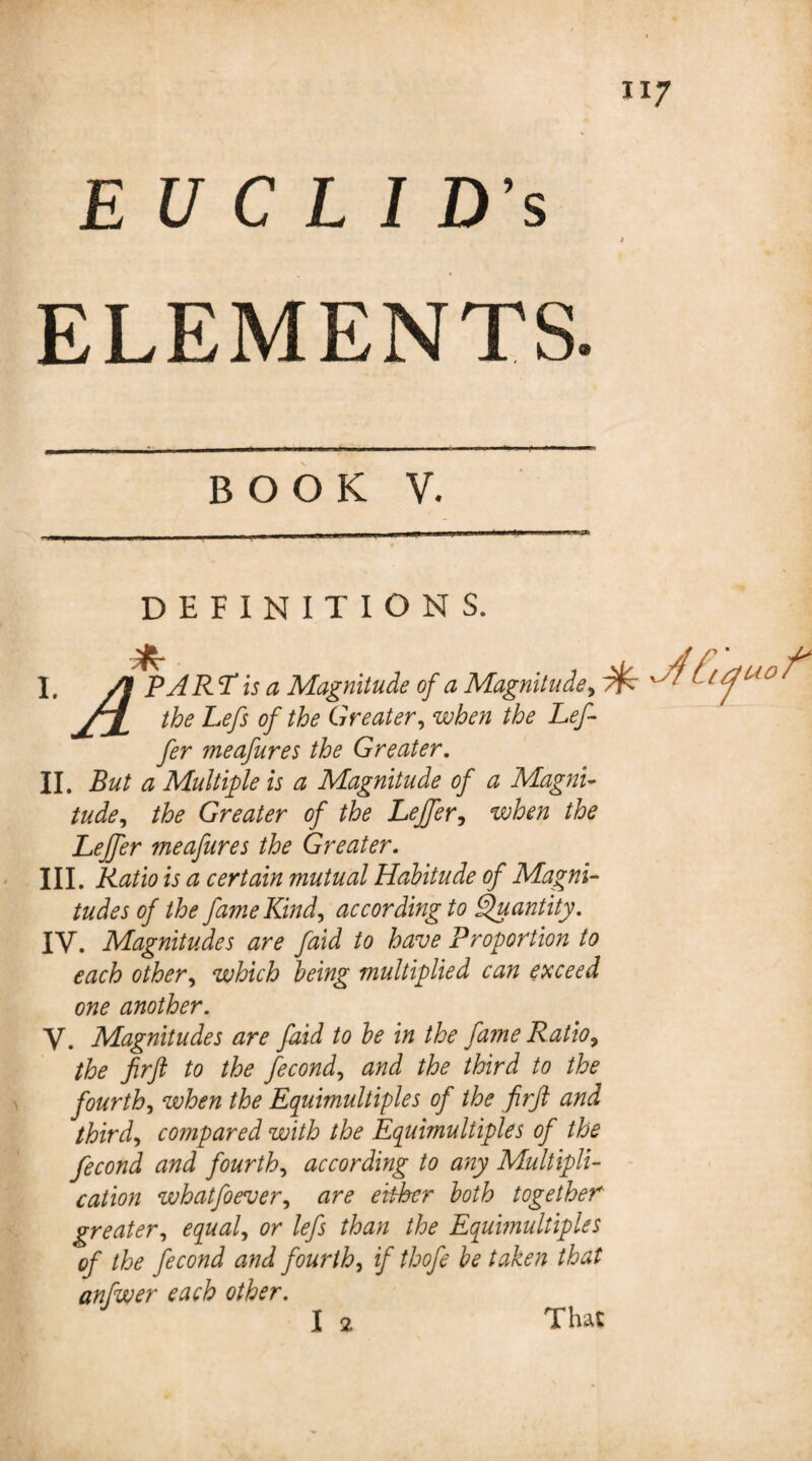 H7 EU C L I D’s * ELEMENTS. BOOK V. DEFINITIONS. I. /t PA RTis a Magnitude of a Magnitude? '■ ■ ^(f uc/ the Lefs of the Greater? when the Left fer meafures the Greater. II. But a Multiple is a Magnitude of a Magni¬ tude? the Greater of the Leffer? when the Leffer meafures the Greater. III. Ratio is a certain mutual Habitude of Magni¬ tudes of the fame Kind? according to Quantity. IV. Magnitudes are faid to have Proportion to each other? which being multiplied can exceed one another. V. Magnitudes are faid to be in the fame Ratio? the firft to the fecond? and the third to the fourth? when the Equimultiples of the firft and third? compared with the Equimultiples of the fecond and fourth? according to any Multipli¬ cation whatfoever? are either both together greater? equal? or lefs than the Equmultiples of the fecond and fourth? if thofe be taken that anfwer each other.