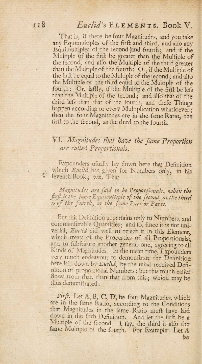 That is, if there be four Magnitudes, and you take any Equimultiples of the firte and third, and alfo any Equimultiples of the fecond Sand fourth; and if the Multiple of the firft be greater than the Multiple of the fecond, and alfo the Multiple of the third greater than the Multiple of the fourth: Or, if the Multiple of the fir ft be equal to the Multiple of the fecond ,• and alfo the Multiple of the third equal to the Multiple of the fourth: Or, lately, if the Multiple of the firte be lefs than the Multiple of the fecond • and alfo that of the third lefs than that of the fourth, and thefe Things happen according to every Multiplication whatfoever; then the four Magnitudes are in the fame Ratio, the firte to the fecond, as the third to the fourth. VI. Magnitudes that have the fame Proportion are called Proportionals. Expounders ufually lay down here tha£ Definition which Euclid has given for Numbers only, in his- feventh Book • viz. That Magnitudes are faid to be Proportionals, 'when the firft is the fane Equimultiple of the fecond, as the third is of the fourth, or the fame Part or Parts. But this Definition appertains only to Numbers, and commenfurahle Quantities; and fo, fince it is not uni- verfal, Euclid did well to rejecte it in this Element, which treats of the Properties of all Proportionals; and to fubftitute another general one, agreeing to all Kinds of Magnitudes. In the mean time, Expounders very much endeavour to demon {trace the Definition here laid down by Euclid, by the ufual received Defi¬ nition of proportional Numbers; but this much eafier dows from that, than that from this; which may be thus demonftrated; tirfl. Let A, B, C, D, be four Magnitudes, which are in the fame Ratio, according to the Conditions mat Magnitudes in the fame Ratio mute have laid oqwn in the fifth Definition. And let the firte be a Multiple of the fecond. I fay, the third is alfo the fame Multiple or the fourth. For Example : Let A be