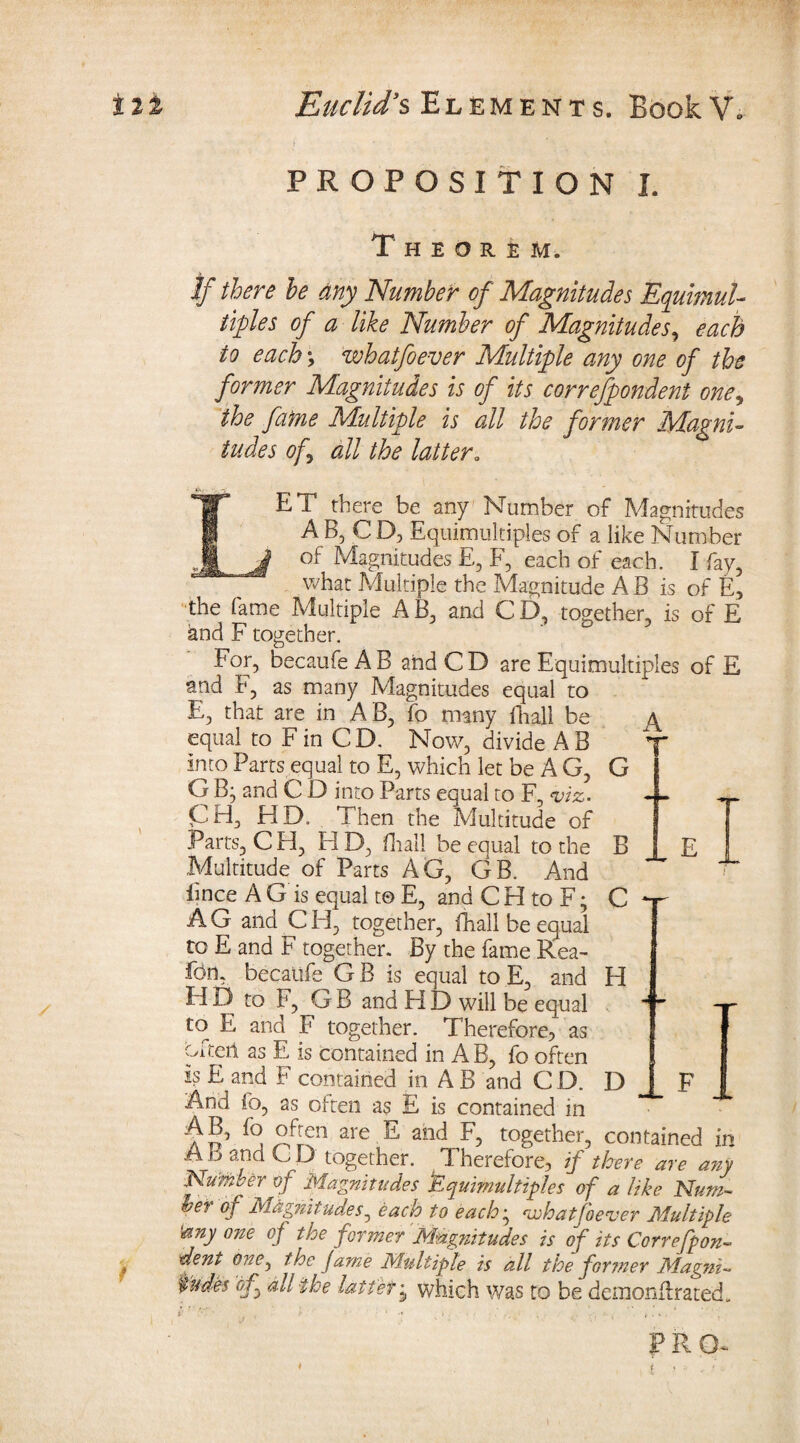 PROPOSITION I. Theorem. If there he any Number of Magnitudes Equimul¬ tiples of a like Number of Magnitudes, each to each; whatfoever Multiple any one of the former Magnitudes is of its correfpondent one, the fame Multiple is all the former Magni¬ tudes of all the latter„ IET there be any Number of Magnitudes AB, C D, Equimultiples of a like Number Magnitudes E, F, each of each. I fay, what Multiple the Magnitude A B is of E, the fame Multiple A B, and C D, together, is of E and F together. Eor, becaufe AB and CD are Equimultiples of E and F, as many Magnitudes equal to E, that are in AB, fo many fhall be equal to F in CD. Now, divide A B into Parts equal to E, which let be A G, G B; and C D into Parts equal to F, viz. CH, HD. Then the Multitude of Parts, CH, HD, fhall be equal to the Multitude of Parts AG, GB. And iince A G is equal to E, and C H to F; AG and CH, together, fhall be equal to E and F together. By the fame Eea- fbn, becatife G B is equal to E, and H D to F, G B and H D will be equal to» E and F together. Therefore, as often as E is contained in A B, fo often is E and F contained in A B and C D. And fo, as often as E is contained in AB, fo often are E and F, together, m A B and CD together. Therefore, if there are any Number of Magnitudes Equimultiples of a like Num- hei of Magnitudes 0 each to each‘s vehatjoever Multiple ‘any one of the former Magnitudes is of its Correfpon¬ dent one, the fame Multiple is all the former Magni- fndes of all the latiet j which was to be demonflrated., I '' ' ' x I ‘ •* x >.. ••• • r . » . ’