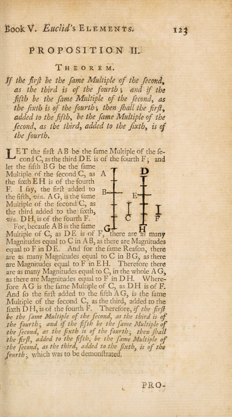 PROPOSITION IL Theorem. If the firft he the fame Multiple of the fecond, as the third is of the fourth ; and if the fifth be the fame Multiple of the fecond, as the fixth is of the fourth; then Jhall the firfti added to the fifth, he the fame Multiple of the fecond, as the third, added to the fixth, is of the fourth. J> l -i H T E T the firft A B be the fame Multiple of the fe- ^ cond C, as the third D E is of the fourth F j and let the fifth B G be the fame Multiple of the fecond C, as A the fixth E H is of the fourth F. I fay, the firft added to the fifth, viz,. A G, is the fame Multiple of the fecond C, as the third added to the fixth, viz. D H, is of the fourth F. For, becaufe A B is the fame ^ Multiple of C, as DE is of F, there are as many Magnitudes equal to C in A B, as there are Magnitudes equal to F in DE. And for the fame Reafon, there are as many Magnitudes equal to C in B G, as there are Magnitudes equal to F in E H. Therefore there are as many Magnitudes equal to C, in the whole A G, as there are Magnitudes equal to F in D H. Where¬ fore AG is the fame Multiple of C, as DH is of F. And fo the firft added to the fifth A G, is the fame Multiple of the fecond C, as the third, added to the fixth D H, is of the fourth F. Therefore, if the firft he the fame Multiple of the fecond^ as the third is of the fourth j and if the fifth he the fame Multiple of the fecond, as the fixth is of the fourth-, then Jhall the firft, added to the fifth, he the fame Multiple of the fecond, as the third, added to the fixth, is of the fourth • which was to be demonftrated. c FB.0