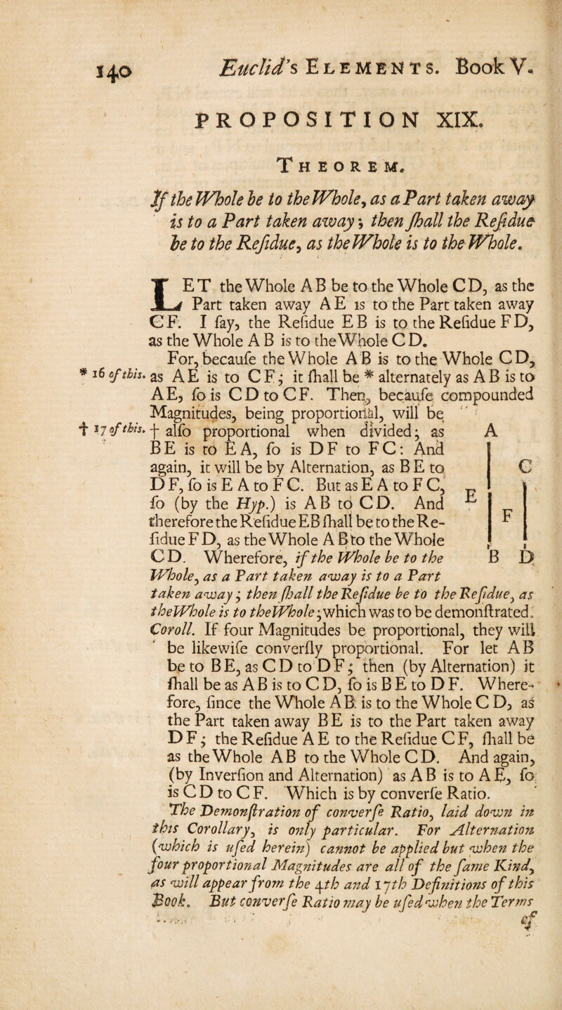 PROPOSITION XIX. Theorem. If the Whole he to the Whole, as a Part taken away is to a Part taken away; then Jhall the Ref due¬ ls to the Refidue, as the Whole is to the Whole, LE T the Whole A B be to the Whole C D, as the Part taken away A E is to the Part taken away GF. I fay, the Refidue EB is to the Refidue F D, as the Whole A B is to the Whole C D. For, becaufe the Whole AB is to the Whole CD, * 16 6f &**• as A E is to C F j it fhall be * alternately as A B is to AE, fois CDtoCF. Then, becaufe compounded Magnitudes, being proportional, will be f 17 of this, -j- alfo proportional when divided ^ as BE is to EA, fo is DF to FC: And again, it will be by Alternation, as B E to D F, fo is E A to F C. But as E A to F C, fo (by the Hyp.) is AB to CD. And therefore the Refidue EB fhall be to the Re¬ fidue F D, as the Whole A B to the Whole CD. Wherefore, if the Whole be to the Whole, as a Tart taken away is to a Tart taken away j then (hall theTefdue be to the Refidue, as theWhole is to theWhole^which was to be demonftrated. Cor oil. If four Magnitudes be proportional, they will be likewife converfly proportional. For let AB be to B E, as C D to D F; then (by Alternation) it fhall be as A B is to C D, fo is B E to D F. Where** fore, fince the Whole AB. is to the Whole C D3 as the Part taken away B E is to the Part taken away D F, the Refidue A E to the Refidue C F, fhall be as theWhole AB to the Whole CD. And again, {by Inverfion and Alternation) as A B is to A E, fo is C D to C F. Which is by converfe Ratio. The Demonfir ation of converfe Ratio, laid down in this Corollary, is only particular. For Alternation (which is ufed herein) cannot be applied but when the four proportional Magnitudes are all of the fame Kind, as will appear from the yth and ijth Definitions of this Book. But converfe Ratio may be ufed when the Terms A E C B D