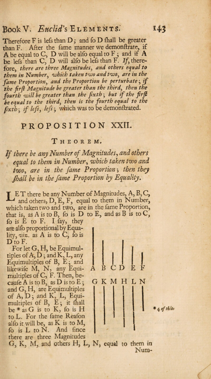 Therefore F is lefs than D; and fo D fhall be greater than F. After the fame manner we demonftrate, if A be equal to C, D will be alfo equal to F ; and if A be lefs than C, D will alfo be lefs than F. If\ there¬ fore, there are three Magnitudes, and others equal to them in Number, 'which taken t<wo and tvoo, are in the fame Proportion, and the Proportion be perturbate} if the firft Magnitude be greater than the third, then the fourth ‘will be greater than the fxth • but if the firfi be equal to the third, then is the fourth equal to the fxth • if lefs, lefs} which was to be demonftrated. PROPOSITION XXIL Theorem. If there he any Number of Magnitudes, and others equal to them in Number, which taken two and two, are in the fame Proportion; then they Jhall be in the fame Proportion by Equality. LE T there be any Number of Magnitudes, A, B, C, and others, D, E, F, equal to them in Number, which taken two and two, are in the fame Proportion, that is, as A is to B, fo is D to E, and as B is to C, fo is E to F. I fay, they are alfo proportional by Equa¬ lity, viz,, as A is to C, fo is D to F. For let G, H, be Equimul¬ tiples of A, D ^ and K, L, any Equimultiples of B, E; and likewife M, N, any Equi¬ multiples of C, F. Then, be- caufe A is to B, as D is to E; and G, H, are Equimultiples of A, D ^ and K, L, Equi¬ multiples of B, E; it fhall be * as G is to K, fo is H to L. For the fame Reafon alfo it will be, as K is to M, fo is L to N. And (ince there are three Magnitudes G K, M, and others H, L, N, equal to them in Num- A B C D G K M H L N I l