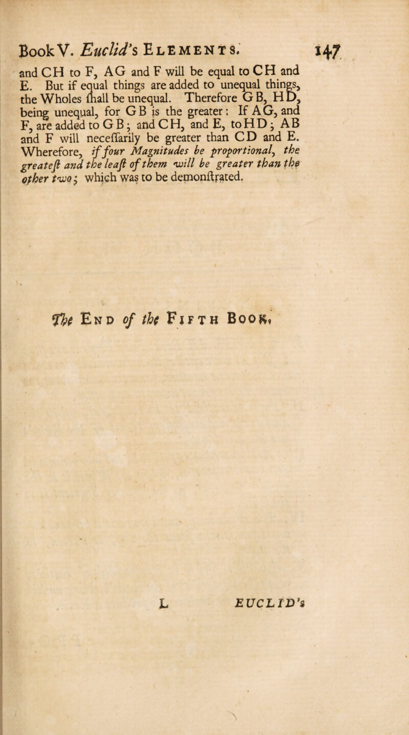 and CH to F, AG and F will be equal to CH and E. But if equal things are added to unequal things, the Wholes fliali be unequal. Therefore GB, HD, being unequal, for GB is the greater: If AG, and F, are added to G B; and CH, and E, to HD} AB and F will neceffarily be greater than CD and E. Wherefore, if four Magnitudes be proportional, thet greatefl and the leaf of them •will be greater than the other two; which was to be demonftfated. fb( End of the Fifth Book, - L EUCLID’S