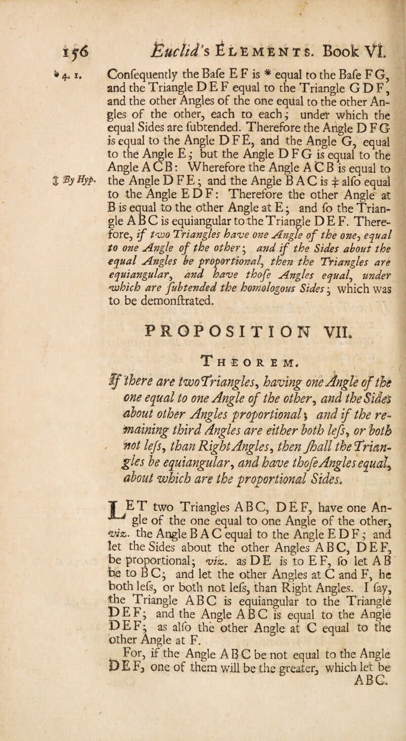 4« i. Confequently the Bafe E F is * equal to the Bale F G, and the Triangle D E F equal to the Triangle G D F, and the other Angles of the one equal to the other An¬ gles of the other, each to each ; under which the equal Sides are fubtended. Therefore the Angle D F G is equal to the Angle D F E, and the Angle G, equal to the Angle E; but the Angle D F G is equal to the Angle A C B: Wherefore the Angle A C B is equal to % Hyp* the Angle D F E; and the Angle B A C is £ alfo equal to the Angle EDF: Therefore the other Angle at B is equal to the other Angle at E; and fo the Trian¬ gle A B C is equiangular to the Triangle D E F. There¬ fore, if tvoo Triangles have one Angle of the one, equal to one Angle of the other; and f the Sides about the equal Angles be proportional, then the Triangles are equiangular, and have thofe Angles equal, under *which are fubtended the homologous Sides; which was to be demonftrated. PROPOSITION VIL Theorem. If'there are twofriangles, having one Angle of the one equal to one Angle of the other, and the Side's about other Angles proportional; and if the re¬ maining third Angles are either both lefs, or both not lefs, than Right Angles, then Jhall the Trian¬ gles be equiangular, and have thofe Angles equals about which are the proportional Sides. T ET two Triangles ABC, DEF, have one An- ^ gle of the one equal to one Angle of the other, vnz. the Angle B A C equal to the Angle EDF; and let the Sides about the other Angles ABC, DEF, be‘proportional; viz. asDE is toEF, fo letAB be to BC; and let the other Angles at C and F, he both lefs, or both not lefs, than Right Angles. I fay, the Triangle ABC is equiangular to the Triangle DEF; and the Angle ABC is equal to the Angle DEF; as alfo the other Angle at C equal to the other Angle at F. . For, if the Angle A B C be not equal to the Angle DEF, one of them will be the greater, which let be ABC.