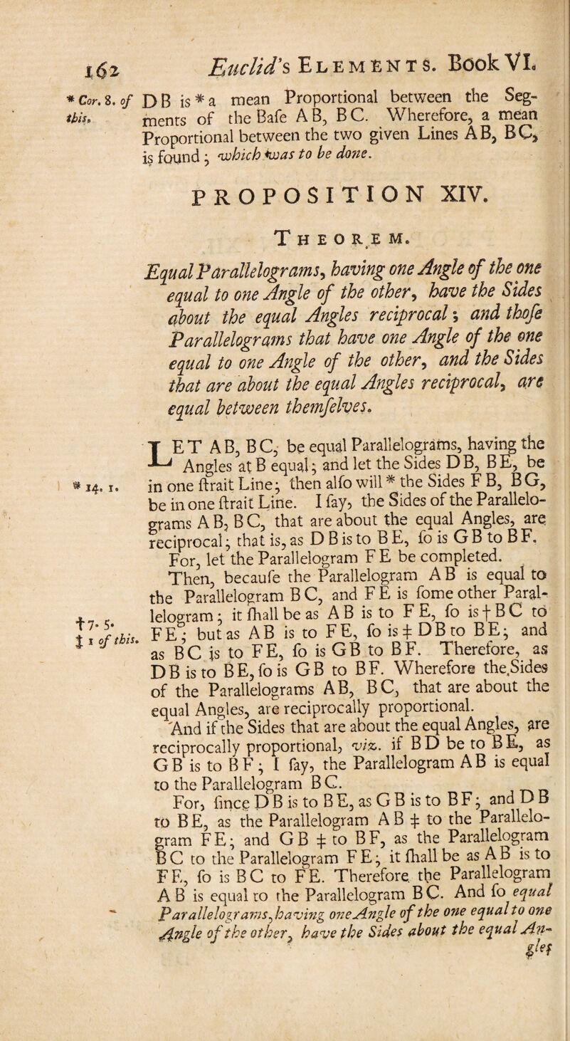 i6z * Cor. 8. of this* * 14. I e t7- 5- 1 I of this. Euclid's Elements. Book VL DB is*a mean Proportional between the Seg¬ ments of the Bafe A B, B C. Wherefore, a mean Proportional between the two given Lines AB, BC3 is found ; which was to be do?ze. PROPOSITION XIV. Theo he m. Equal Parallelograms, having one Angle of the one equal to one Angle of the other, have the Sides about the equal Angles reciprocal; and thofe Parallelograms that have one Angle of the one equal to one Angle of the other, and the Sides that are about the equal Angles reciprocal, are equal between themfelves. LET AB, BC, be equal Parallelograms, having the Angles at B equal; and let the Sides DB, BE, be in one ftrait Line; then alfo will * the Sides F B, B G, be in one ftrait Line. I fay, the Sides of the Parallelo¬ grams AB, BC, that are about the equal Angles, are reciprocal; that is, as D B is to B E, fo is G B to B F. For, let the Parallelogram F E be completed. Then, becaufe the Parallelogram A B is equal to the Parallelogram B C, and F E is fome other Paral¬ lelogram ; it fhall be as A B is to F E, fo is -f B C to FE*; but as AB is to FE, fois^DBto BE; and as BC is to FE, fo is GB to BF. Therefore, as DBisto BE,fois GB to BF. Wherefore the Sides of the Parallelograms AB, BC, that are about the equal Angles, are reciprocally proportional. 'And if the Sides that are about the equal Angles, are reciprocally proportional, viz. it BD be to BE, as GB is to BF; I fay, the Parallelogram AB is equal to the Parallelogram B C. For, fince D B is to BE, as G B is to BF; andDB to B E, as the Parallelogram A B £ to the Parallelo- gram FE; and GB ^ to BF, as the Parallelogram B C to the Parallelogram F E; it fhall be as A B is to FE, fo is BC to FE. Therefore, the Parallelogram A B is equal to the Parallelogram B C. And fo equal Parallelograms ^having one Angle of the one equal to one Angle of the other, have the Sides about the equal An-