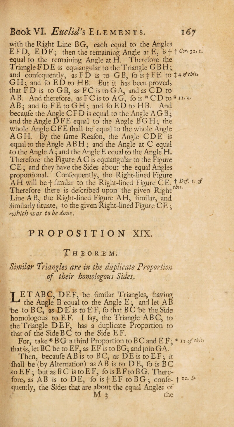 with the Right Line BG, each equal to the Angles E F D, E DF; then the remaining Angle at E, isf t Cor.3*. 1» equal to the remaining Angle at H. Therefore the Triangle F D E is equiangular to the Triangle G B H; and confequently, asFD is to GB, foisiFE to GH; and fo ED to HB. But it has been proved, that F D is to GB3 as F C is to G A, and as C D to A B. And therefore, as FC is to A G, fo is * C D to * n* s* AB; and fo FE toGH; and fo ED to FIB. And becapfe the Angle CFD is equal to the Angle AG B; and the Angle D F E equal to the Angle BGH- the whole Angle CFE fhall be equal to the whole Angle AGH. By the fame Reafon, the Angle CDE is equal to the Angle AB FI; and the Angle at C equal to the Angle A; and the Angle E equal to the Angle H. Therefore the Figure A C is equiangular to the Figure CE; and they have the Sides about the equal Angles proportional. Confequently, the Right-lined Figure AFi will bef fimilar to the Right-lined Figure CE. t T* °f Therefore there is defcribed upon the given Right Line A B, the Right-lined Figure AFI, fimilar, and fimilarly fituate, to the given Right-lined Figure CE ; 'fwhich <wa$ to be done. PROPOSITION XIX* Theoum, v • • J Similar Triangles are in the duplicate Proportion of their homologous Sides. T ET ABC, DEF, be fimilar Triangles, ‘having the Angle B equal to the Angle E; and let AB be to B C, as D E is to EF, fo that BC be the Side homologous to EF. I fay, the Triangle ABC, to the Triangle DEF, has a duplicate Proportion to that of the Side B C to the Side E F. For, take * B G a third Proportion to B C and E F; * u of this, •thatis, let BC be to EF, as EF is to BG; and join GA. Then, becaufe A B is to B C, as D E is to E F; it fhall be (by Alternation) as A B is to D E, fo is B C <0 E F ; but as B C is to E F, fo is E F to B G. There¬ fore, as AB is to DE, fo is f EF to BG; confe- f ir* quently, the Sides that are about tire equal Angles of M 5 the