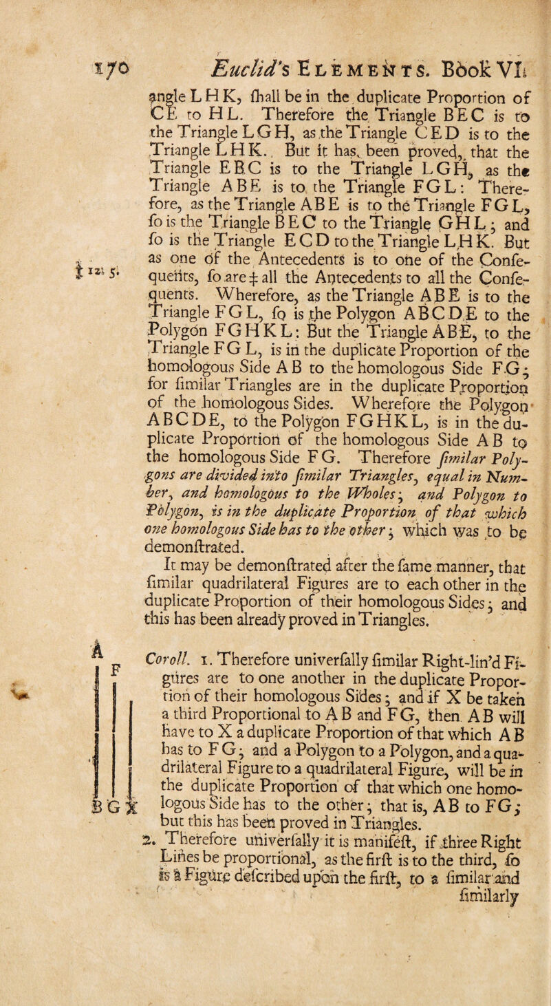 srngle LHK, fhall be in the duplicate Proportion of CE to HL. Therefore the Triangle BEC is to the Triangle LGH, as theTriangle CED is to the Triangle LHK., But it has^ been proved, that the Triangle EEC is to the Triangle LGH, as the Triangle ABE is to. the Triangle FGL: There¬ fore, as the Triangle ABE is to the Triangle FGL> fo is the Triangle B E C to the Triangle GHL; and fo is the Triangle E CD to the Triangle LHK. But as one of the Antecedents is to one of the Confe- quents, fo are ^ all the Antecedents to all the Confe- quents. Wherefore, as the Triangle ABE is to the Triangle FGL, fo is .the Polygon ABODE to the Polygon FGHKL: But the Triangle A BE, to the Triangle FGL, is in the duplicate Proportion of the homologous Side AB to the homologous Side FG^ for fimilar Triangles are in the duplicate Proportion of the homologous Sides. Wherefore the Polygon ABODE, to the Polygon FGHKL, is in the du¬ plicate Proportion of the homologous Side A B to the homologous Side F G. Therefore fimilar Poly¬ gons are divided into fimilar Triangles, equal in Num¬ ber, and homologous to the Wholes; and Polygon to Polygon, is in the duplicate Proportion of that which one homologous Side has to the other ^ which was to be demonftrated. . It may be demonftrated after the fame manner, that fimilar quadrilateral Figures are to each other in the duplicate Proportion of their homologous Sides j and this has been already proved in Triangles. Cor oil. i. Therefore univerfally fimilar Right-lin’d Fi¬ gures are to one another in the duplicate Propor¬ tion of their homologous Sides; and if X be taken a third Proportional to A B and F G, then A B will have to X a duplicate Proportion of that which A B has to FG j and a Polygon to a Polygon, and a qua¬ drilateral Figure to a quadrilateral Figure, will be in the duplicate Proportion of that which one homo¬ logous Side has to the other; that is, AB to FG,” but this has been proved in Triangles. 2* Therefore ulliverlally it is mahifeft, if,three Right Lines be proportional, as the firft is to the third, fo is I Figure defcnbed upon the firft, to a fimilar afid fimilarly