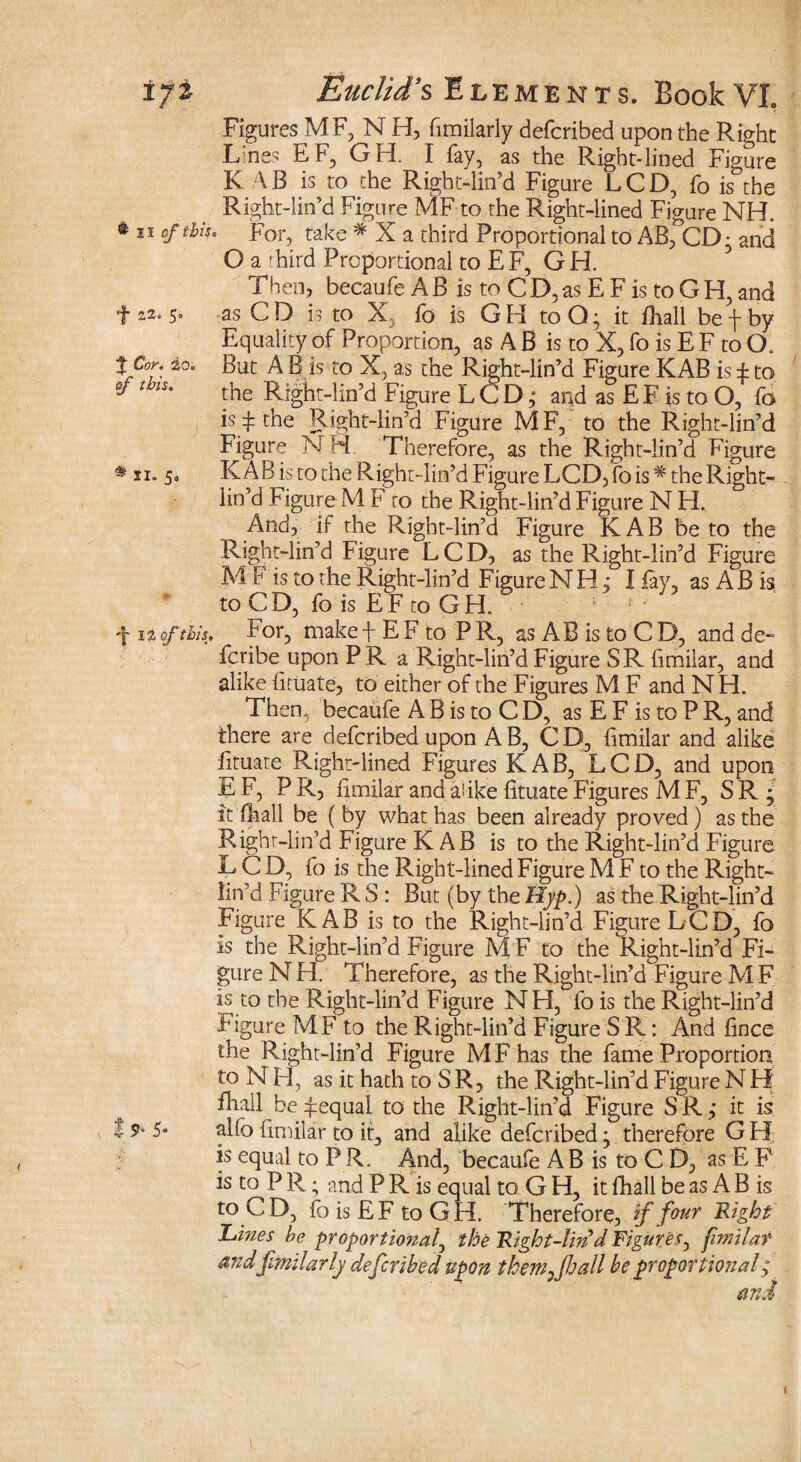 Figures MF,NH, fimilarly defcribed upon the Right Lines EF, GH. I fay, as the Right-lined Figure K AB is to the Right-lin’d Figure LCD, fo is the Right-lin’d Figure MF to the Right-lined Figure NH. * 11 For, take # X a third Proportional to AB, CD: and O a rhird Proportional to EF, GH. Then, becaufe A B is to C D, as E F is to G H, and f 22.5» as CD is to X fo is GH to O • it Fhall be f by Equality of Proportion, as A B is to X, fo is E F to O. tCor: io. But A B is to X, as the Right-lin’d Figure KAB is ± to the Right-lin’d Figure L C D; and as E F is to O, fo is ^ the Right-lin’d Figure MF, to the Right-lin’d Figure N H Therefore, as the Right-lin’d Figure * ii* 5° KAB is to the Right-lin’d Figure LCD,fo is* the Right- . lin’d Figure M F to the Right-lin’d Figure N H. ^ And, if the Right-lin’d Figure KAB be to the Right-lin’d Figure LCD, as the Right-lin’d Figure M F is to the Right-lin’d Figure NHj I fay, as A B is, to C D, fo is E F to G H. f it of this. For, make f E F to P R, as A B is to C D, and de¬ scribe upon P R a Right-lin’d Figure SR fimilar, and alike (ituate, to either of the Figures M F and N H. Then, becaufe A B is to C D, as E F is to P R, and there are defcribed upon AB, CD, fimilar and alike Etuare Right-lined Figures KAB, LCD, and upon EF, PR, Emilar and alike EtuateFigures MF, SR; it (hall be (by what has been already proved) as the Righr-lin’d Figure KAB is to the Right-lin’d Figure L C D, fo is the Right-lined Figure M F to the Right- lin’d Figure R S : But (by the Hyp.) as the Right-lin’d Figure KAB is to the Right-lin’d Figure LCD, fo is the Right-lin’d Figure M F to the Right-lin’d Fi¬ gure N H. Therefore, as the Right-lin’d Figure M F is to the Right-lin’d Figure NH, fo is the Right-lin’d Figure MF to the Right-lin’d Figure S R: And fince the Right-lin’d Figure MFhas the fame Proportion to N H, as it hath to SR, the Right-lin’d Figure N H fhall be equal to the Right-lin’d Figure SR; it is 1 5» alfo Emilar to it, and alike defcribed; therefore G H is equal to PR. And, becaufe AB is to C D, as E P is to P R; and P R is equal to G H, it fhall be as A B is to CD, foisEFtoGH. Therefore, if four Right Lines be proportional, the Right-lm d Figures, fimilar and fimilarly defcribed upon them fhall be proportional ,* and