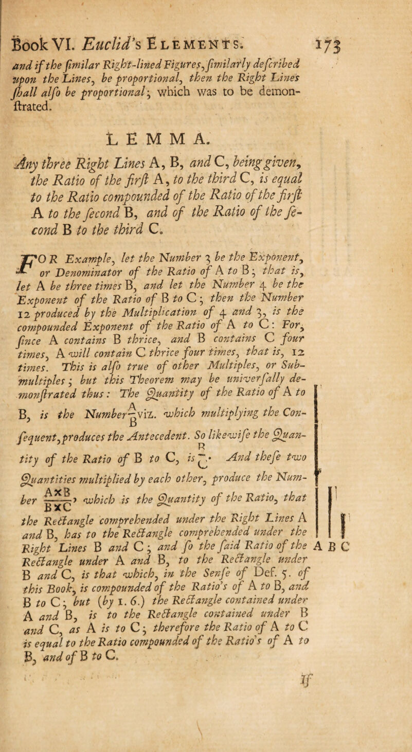 and if the fimilar Right-lined Figures ,fimilarly defcrihed Upon the Lines, he proportional, then the Right Lines fijall alfo he proportional} which was to be demon- ftrated. LEMMA. Any three Right Lines A, B, and C, being given, the Ratio of the firft A, to the third C, is equal to the Ratio compounded of the Ratio of the firji A to the fecond B, and of the Ratio of the fe- cond B to the third C„ F( 'O R Example, let the Number 3 he the Expo?ient, or Denominator of the Ratio of A to that is, let A he three times B, and let the Number 4 he the Exponent of the Ratio of B to C; then the Number 12 produced by the Multiplication of 4 and 3, is the compounded Exponent of the Ratio of A to C: For, fince A contains B thrice, and B contains C four times, A will contain C thrice four times, 12 rimes. is alfo true of other Multiples, or Sub- multiples ; hut this Theorem may he univ erf ally de- monfl rated thus: The f}u ant ity of the Ratio of A to B, is the Number-yyih. which multiplying the Con- fequent,produces the Antecedent. So likswife the ffuan- R tity of the Ratio of B to Q, is And thefe two Quantities multiplied by each other, produce the Num¬ ber which is the Quantity of the Ratio, that B X C Rettangle cornprehended under the Right Lines A and B, has to the Rettangle comprehended under the Right Lines B and C ; and fo the faid Ratio of the A B ReCtangle under A and B, to the ReCtangle under B and C, is that which, in the Senfe of Def. 5. of this Book, is compounded of the Ratio's of A to B? and ft to C', hut (by I. 6.) the Rett angle contained under A and B, is to the Re£ia?igle contained under B and C, as A is to C; therefore the Ratio of A to C is equal to the Ratio compounded of the Ratio's of A to and of 3 to C.